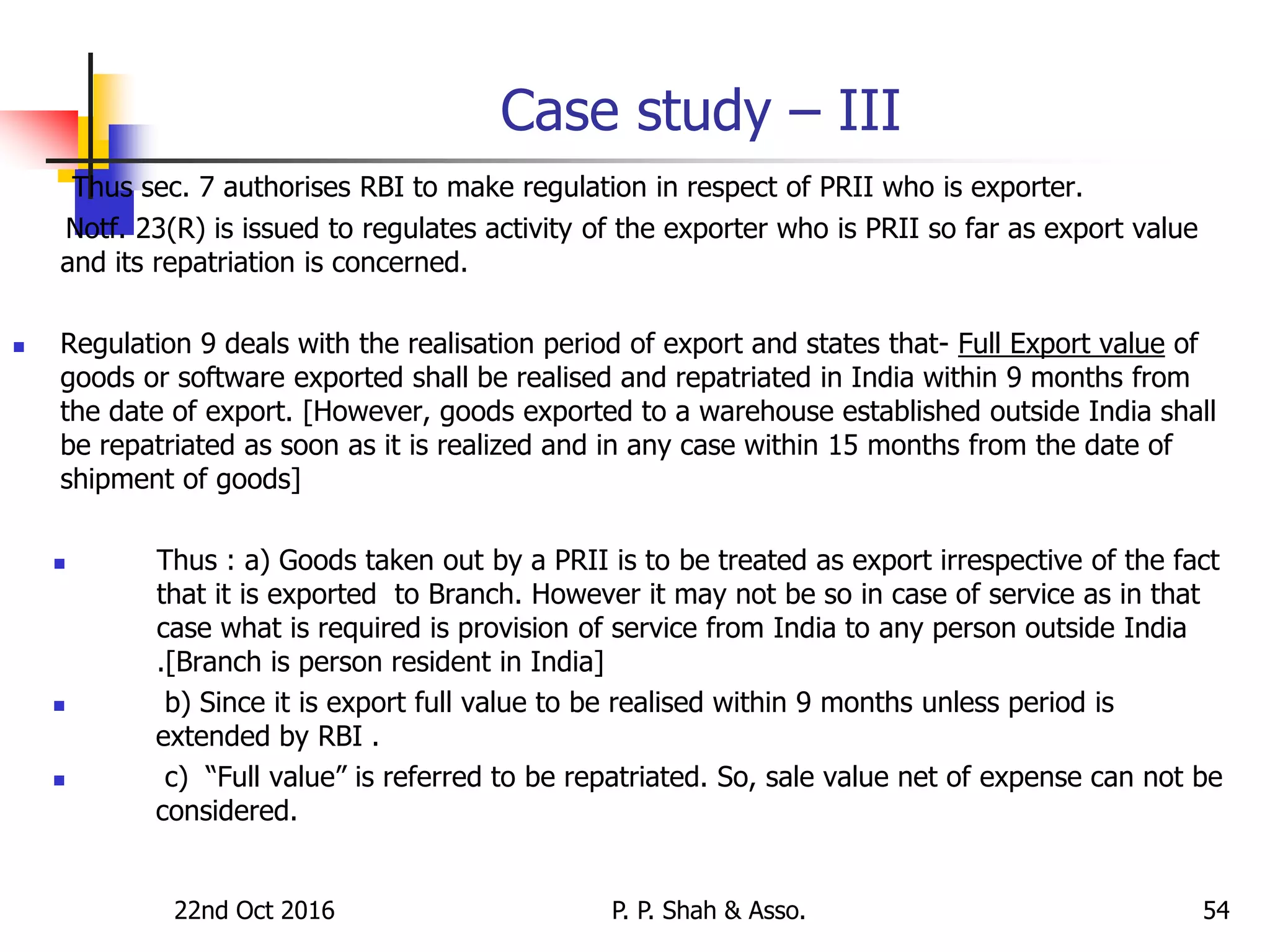Case study – III
Thus sec. 7 authorises RBI to make regulation in respect of PRII who is exporter.
Notf. 23(R) is issued to regulates activity of the exporter who is PRII so far as export value
and its repatriation is concerned.
 Regulation 9 deals with the realisation period of export and states that- Full Export value of
goods or software exported shall be realised and repatriated in India within 9 months from
the date of export. [However, goods exported to a warehouse established outside India shall
be repatriated as soon as it is realized and in any case within 15 months from the date of
shipment of goods]
 Thus : a) Goods taken out by a PRII is to be treated as export irrespective of the fact
that it is exported to Branch. However it may not be so in case of service as in that
case what is required is provision of service from India to any person outside India
.[Branch is person resident in India]
 b) Since it is export full value to be realised within 9 months unless period is
extended by RBI .
 c) “Full value” is referred to be repatriated. So, sale value net of expense can not be
considered.
22nd Oct 2016 P. P. Shah & Asso. 54
 