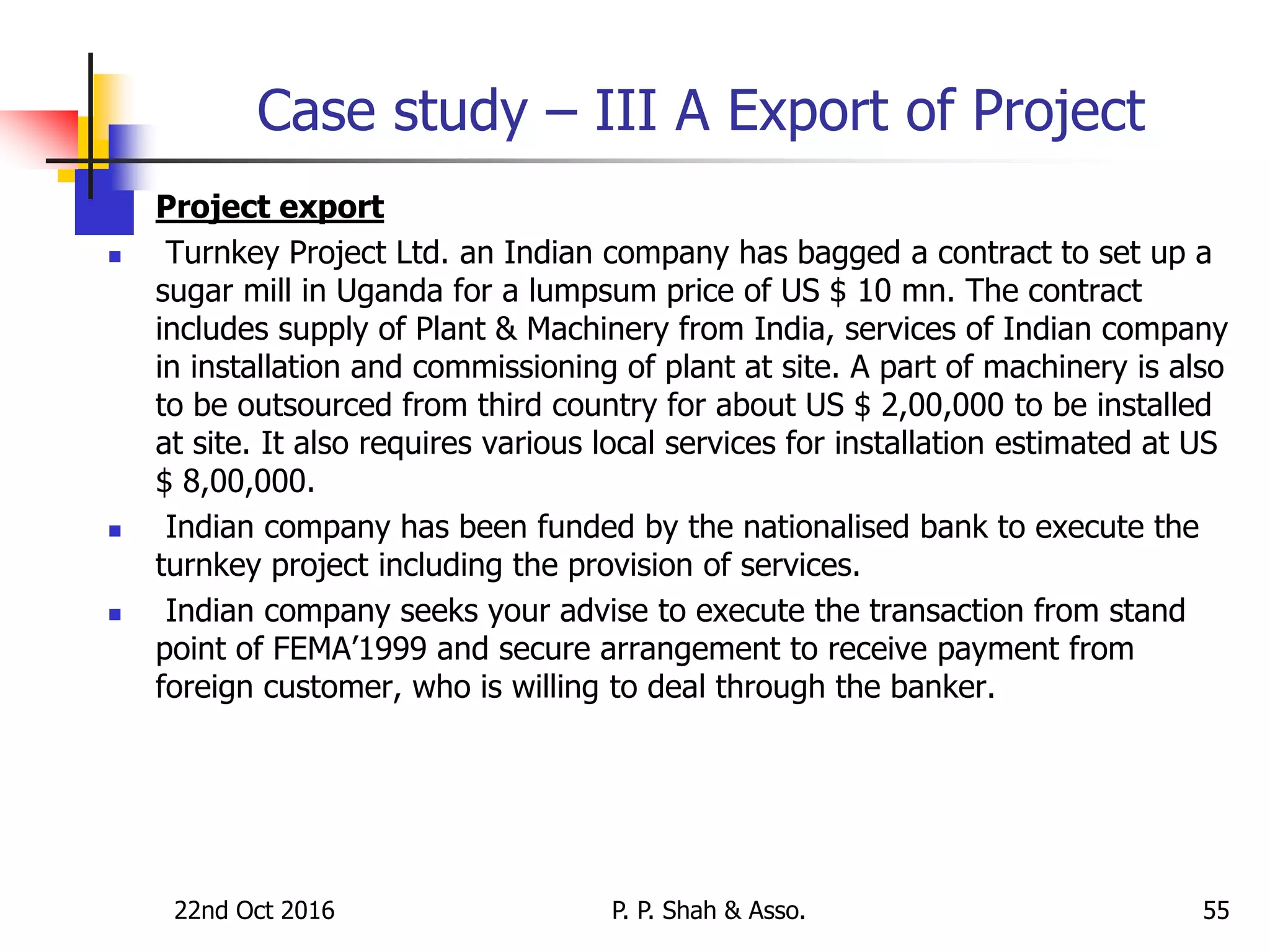 Case study – III A Export of Project
 Project export
 Turnkey Project Ltd. an Indian company has bagged a contract to set up a
sugar mill in Uganda for a lumpsum price of US $ 10 mn. The contract
includes supply of Plant & Machinery from India, services of Indian company
in installation and commissioning of plant at site. A part of machinery is also
to be outsourced from third country for about US $ 2,00,000 to be installed
at site. It also requires various local services for installation estimated at US
$ 8,00,000.
 Indian company has been funded by the nationalised bank to execute the
turnkey project including the provision of services.
 Indian company seeks your advise to execute the transaction from stand
point of FEMA’1999 and secure arrangement to receive payment from
foreign customer, who is willing to deal through the banker.
22nd Oct 2016 P. P. Shah & Asso. 55
 