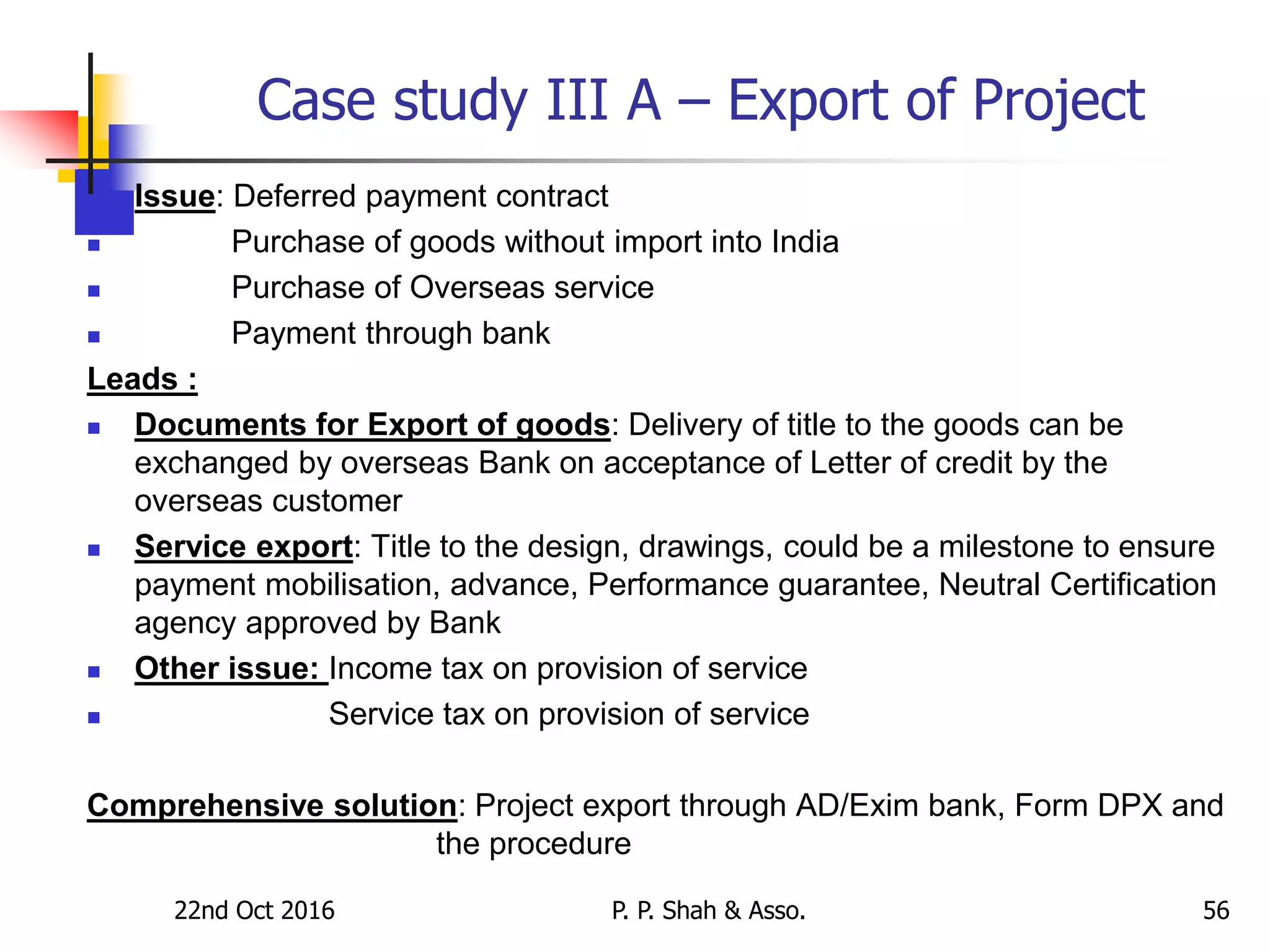 Case study III A – Export of Project
 Issue: Deferred payment contract
 Purchase of goods without import into India
 Purchase of Overseas service
 Payment through bank
Leads :
 Documents for Export of goods: Delivery of title to the goods can be
exchanged by overseas Bank on acceptance of Letter of credit by the
overseas customer
 Service export: Title to the design, drawings, could be a milestone to ensure
payment mobilisation, advance, Performance guarantee, Neutral Certification
agency approved by Bank
 Other issue: Income tax on provision of service
 Service tax on provision of service
Comprehensive solution: Project export through AD/Exim bank, Form DPX and
the procedure
22nd Oct 2016 P. P. Shah & Asso. 56
 