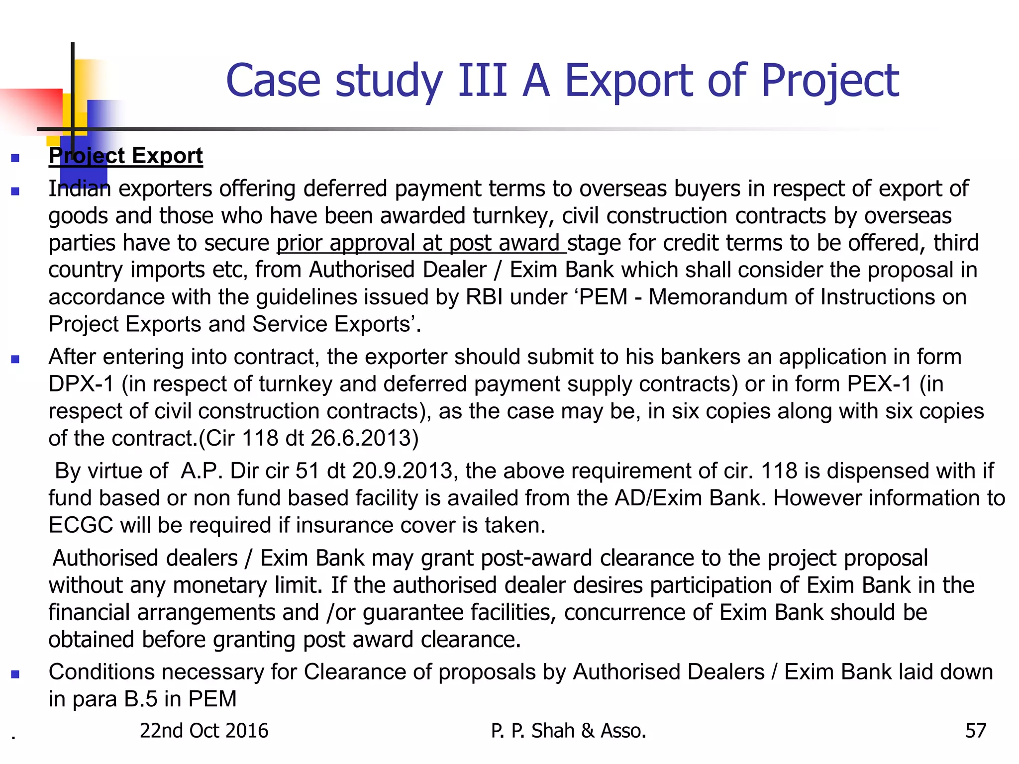 Case study III A Export of Project
 Project Export
 Indian exporters offering deferred payment terms to overseas buyers in respect of export of
goods and those who have been awarded turnkey, civil construction contracts by overseas
parties have to secure prior approval at post award stage for credit terms to be offered, third
country imports etc, from Authorised Dealer / Exim Bank which shall consider the proposal in
accordance with the guidelines issued by RBI under ‘PEM - Memorandum of Instructions on
Project Exports and Service Exports’.
 After entering into contract, the exporter should submit to his bankers an application in form
DPX-1 (in respect of turnkey and deferred payment supply contracts) or in form PEX-1 (in
respect of civil construction contracts), as the case may be, in six copies along with six copies
of the contract.(Cir 118 dt 26.6.2013)
By virtue of A.P. Dir cir 51 dt 20.9.2013, the above requirement of cir. 118 is dispensed with if
fund based or non fund based facility is availed from the AD/Exim Bank. However information to
ECGC will be required if insurance cover is taken.
Authorised dealers / Exim Bank may grant post-award clearance to the project proposal
without any monetary limit. If the authorised dealer desires participation of Exim Bank in the
financial arrangements and /or guarantee facilities, concurrence of Exim Bank should be
obtained before granting post award clearance.
 Conditions necessary for Clearance of proposals by Authorised Dealers / Exim Bank laid down
in para B.5 in PEM
. 22nd Oct 2016 P. P. Shah & Asso. 57
 