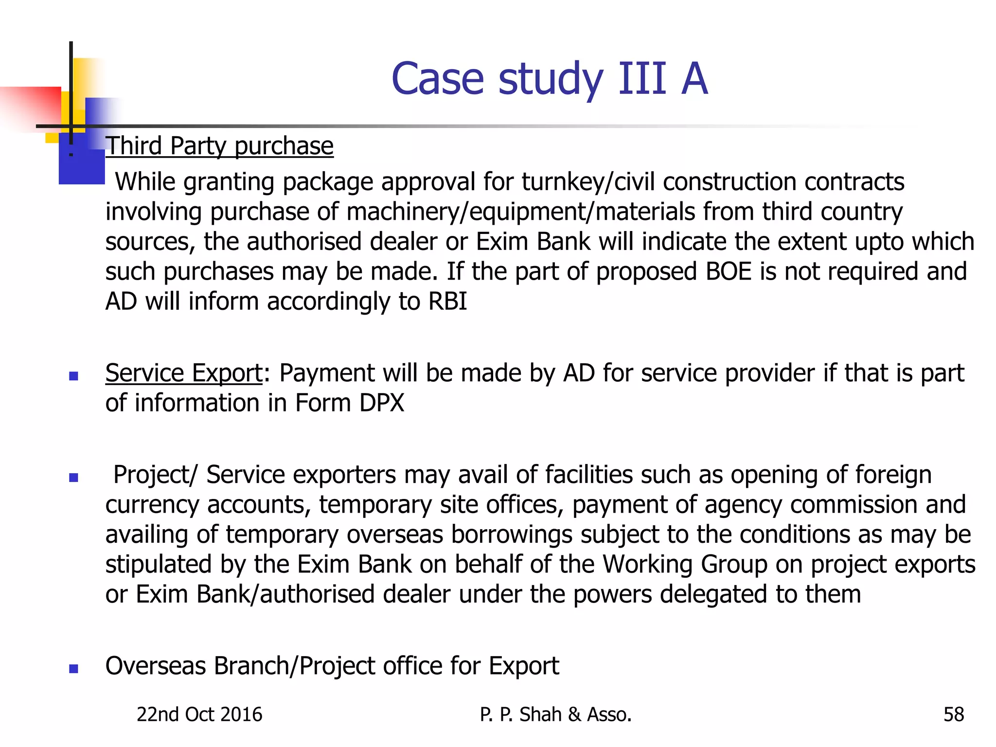 Case study III A
 Third Party purchase
While granting package approval for turnkey/civil construction contracts
involving purchase of machinery/equipment/materials from third country
sources, the authorised dealer or Exim Bank will indicate the extent upto which
such purchases may be made. If the part of proposed BOE is not required and
AD will inform accordingly to RBI
 Service Export: Payment will be made by AD for service provider if that is part
of information in Form DPX
 Project/ Service exporters may avail of facilities such as opening of foreign
currency accounts, temporary site offices, payment of agency commission and
availing of temporary overseas borrowings subject to the conditions as may be
stipulated by the Exim Bank on behalf of the Working Group on project exports
or Exim Bank/authorised dealer under the powers delegated to them
 Overseas Branch/Project office for Export
22nd Oct 2016 P. P. Shah & Asso. 58
 
