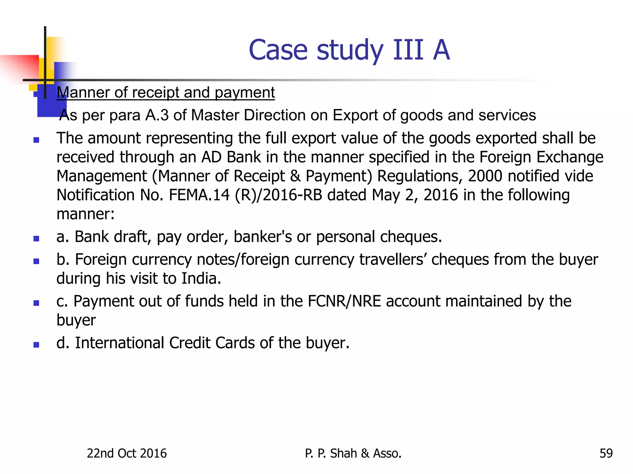 Case study III A
 Manner of receipt and payment
As per para A.3 of Master Direction on Export of goods and services
 The amount representing the full export value of the goods exported shall be
received through an AD Bank in the manner specified in the Foreign Exchange
Management (Manner of Receipt & Payment) Regulations, 2000 notified vide
Notification No. FEMA.14 (R)/2016-RB dated May 2, 2016 in the following
manner:
 a. Bank draft, pay order, banker's or personal cheques.
 b. Foreign currency notes/foreign currency travellers’ cheques from the buyer
during his visit to India.
 c. Payment out of funds held in the FCNR/NRE account maintained by the
buyer
 d. International Credit Cards of the buyer.
22nd Oct 2016 P. P. Shah & Asso. 59
 