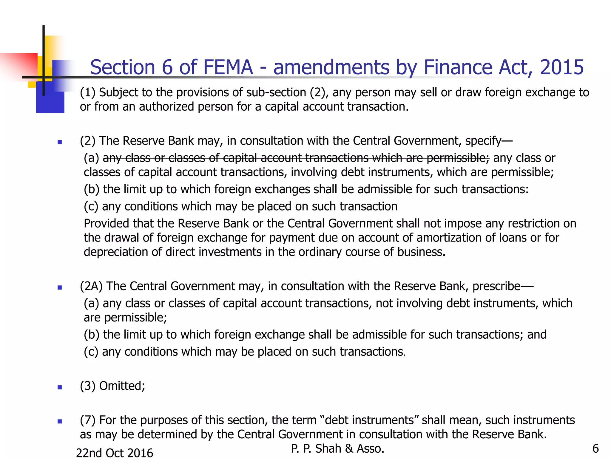 22nd Oct 2016 P. P. Shah & Asso. 6
Section 6 of FEMA - amendments by Finance Act, 2015
 (1) Subject to the provisions of sub-section (2), any person may sell or draw foreign exchange to
or from an authorized person for a capital account transaction.
 (2) The Reserve Bank may, in consultation with the Central Government, specify—
(a) any class or classes of capital account transactions which are permissible; any class or
classes of capital account transactions, involving debt instruments, which are permissible;
(b) the limit up to which foreign exchanges shall be admissible for such transactions:
(c) any conditions which may be placed on such transaction
Provided that the Reserve Bank or the Central Government shall not impose any restriction on
the drawal of foreign exchange for payment due on account of amortization of loans or for
depreciation of direct investments in the ordinary course of business.
 (2A) The Central Government may, in consultation with the Reserve Bank, prescribe––
(a) any class or classes of capital account transactions, not involving debt instruments, which
are permissible;
(b) the limit up to which foreign exchange shall be admissible for such transactions; and
(c) any conditions which may be placed on such transactions.
 (3) Omitted;
 (7) For the purposes of this section, the term “debt instruments” shall mean, such instruments
as may be determined by the Central Government in consultation with the Reserve Bank.
 