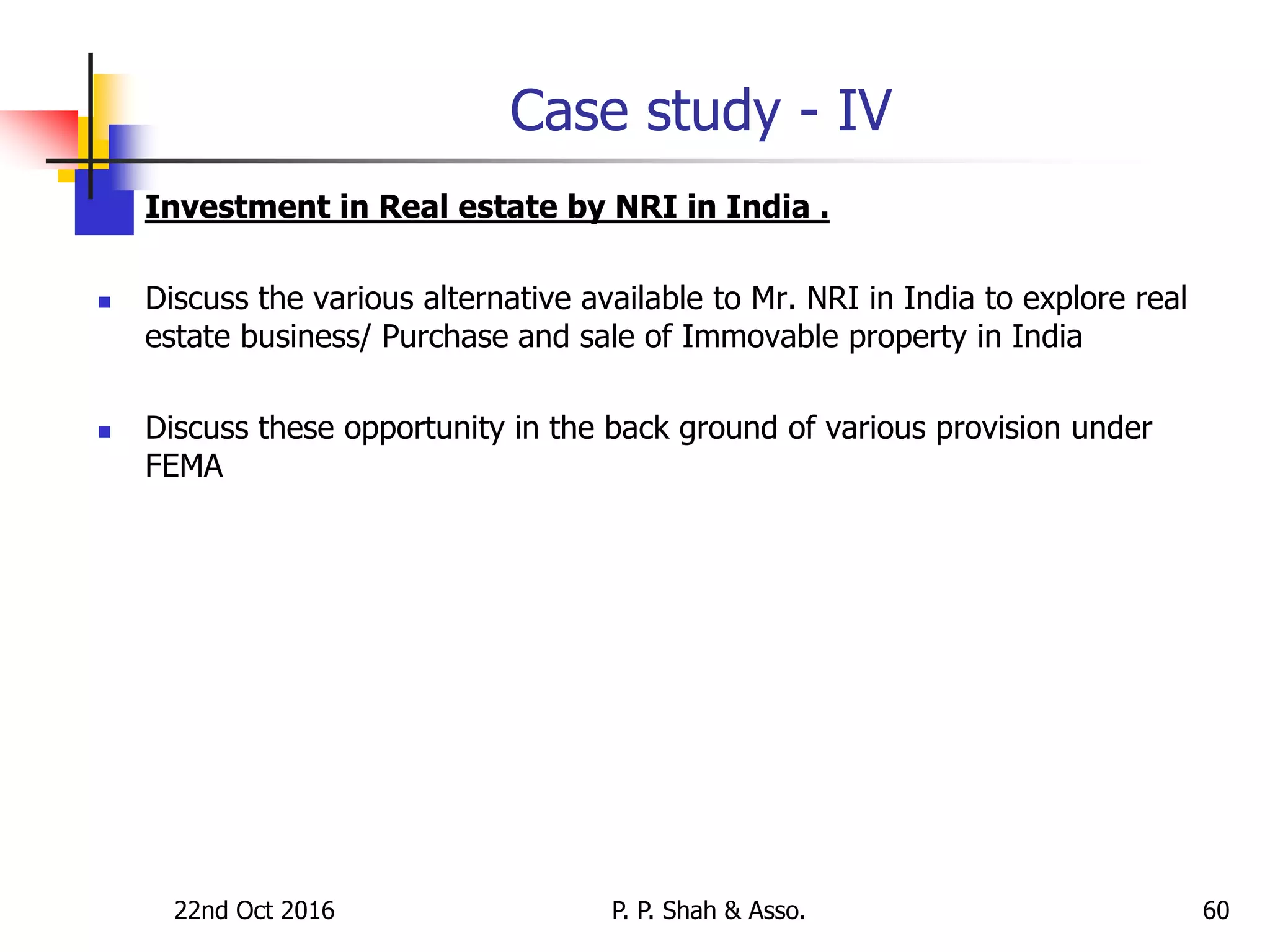 Case study - IV
 Investment in Real estate by NRI in India .
 Discuss the various alternative available to Mr. NRI in India to explore real
estate business/ Purchase and sale of Immovable property in India
 Discuss these opportunity in the back ground of various provision under
FEMA
22nd Oct 2016 P. P. Shah & Asso. 60
 