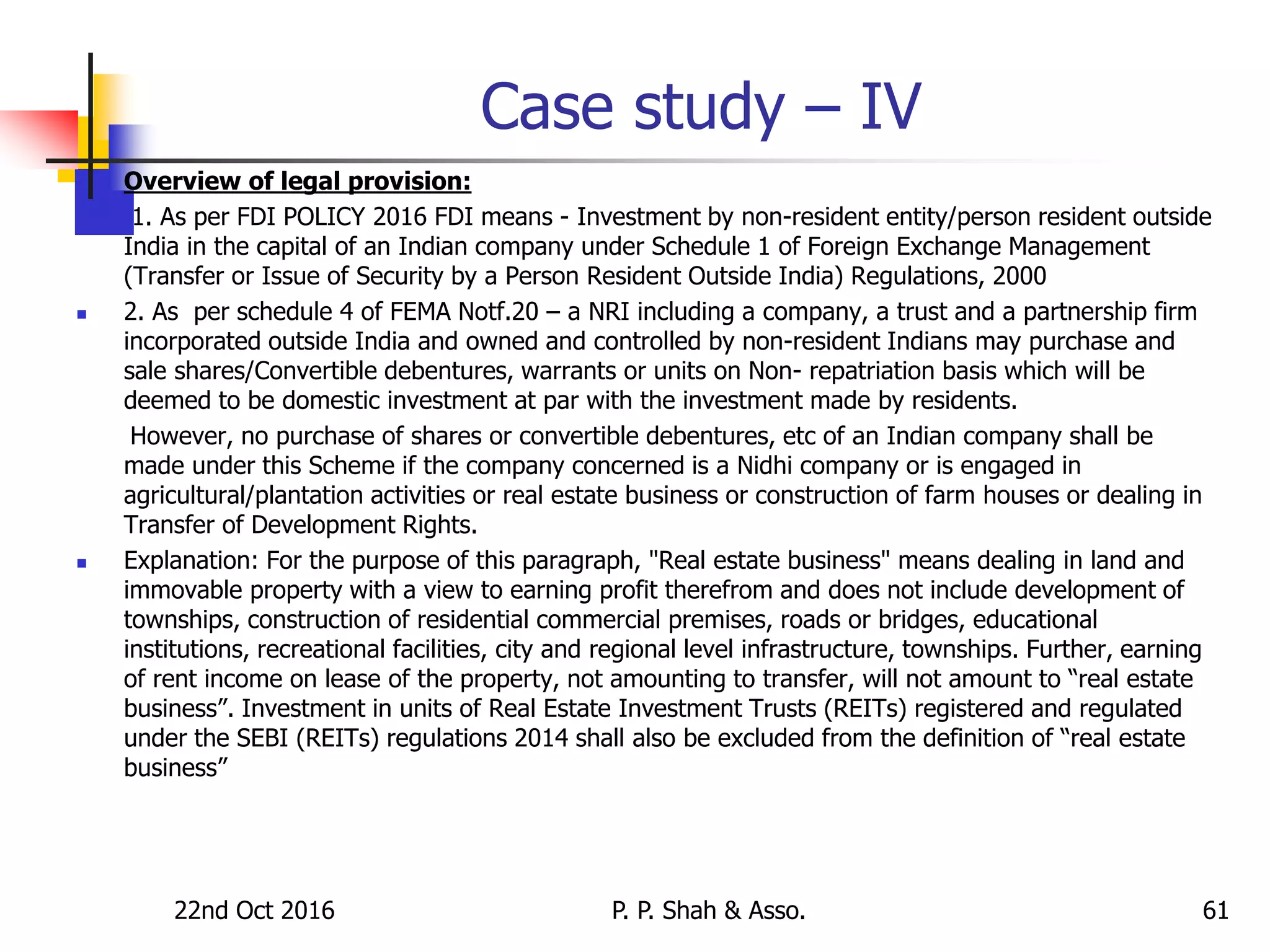 Case study – IV
 Overview of legal provision:
 1. As per FDI POLICY 2016 FDI means - Investment by non-resident entity/person resident outside
India in the capital of an Indian company under Schedule 1 of Foreign Exchange Management
(Transfer or Issue of Security by a Person Resident Outside India) Regulations, 2000
 2. As per schedule 4 of FEMA Notf.20 – a NRI including a company, a trust and a partnership firm
incorporated outside India and owned and controlled by non-resident Indians may purchase and
sale shares/Convertible debentures, warrants or units on Non- repatriation basis which will be
deemed to be domestic investment at par with the investment made by residents.
However, no purchase of shares or convertible debentures, etc of an Indian company shall be
made under this Scheme if the company concerned is a Nidhi company or is engaged in
agricultural/plantation activities or real estate business or construction of farm houses or dealing in
Transfer of Development Rights.
 Explanation: For the purpose of this paragraph, "Real estate business" means dealing in land and
immovable property with a view to earning profit therefrom and does not include development of
townships, construction of residential commercial premises, roads or bridges, educational
institutions, recreational facilities, city and regional level infrastructure, townships. Further, earning
of rent income on lease of the property, not amounting to transfer, will not amount to “real estate
business”. Investment in units of Real Estate Investment Trusts (REITs) registered and regulated
under the SEBI (REITs) regulations 2014 shall also be excluded from the definition of “real estate
business”
22nd Oct 2016 P. P. Shah & Asso. 61
 