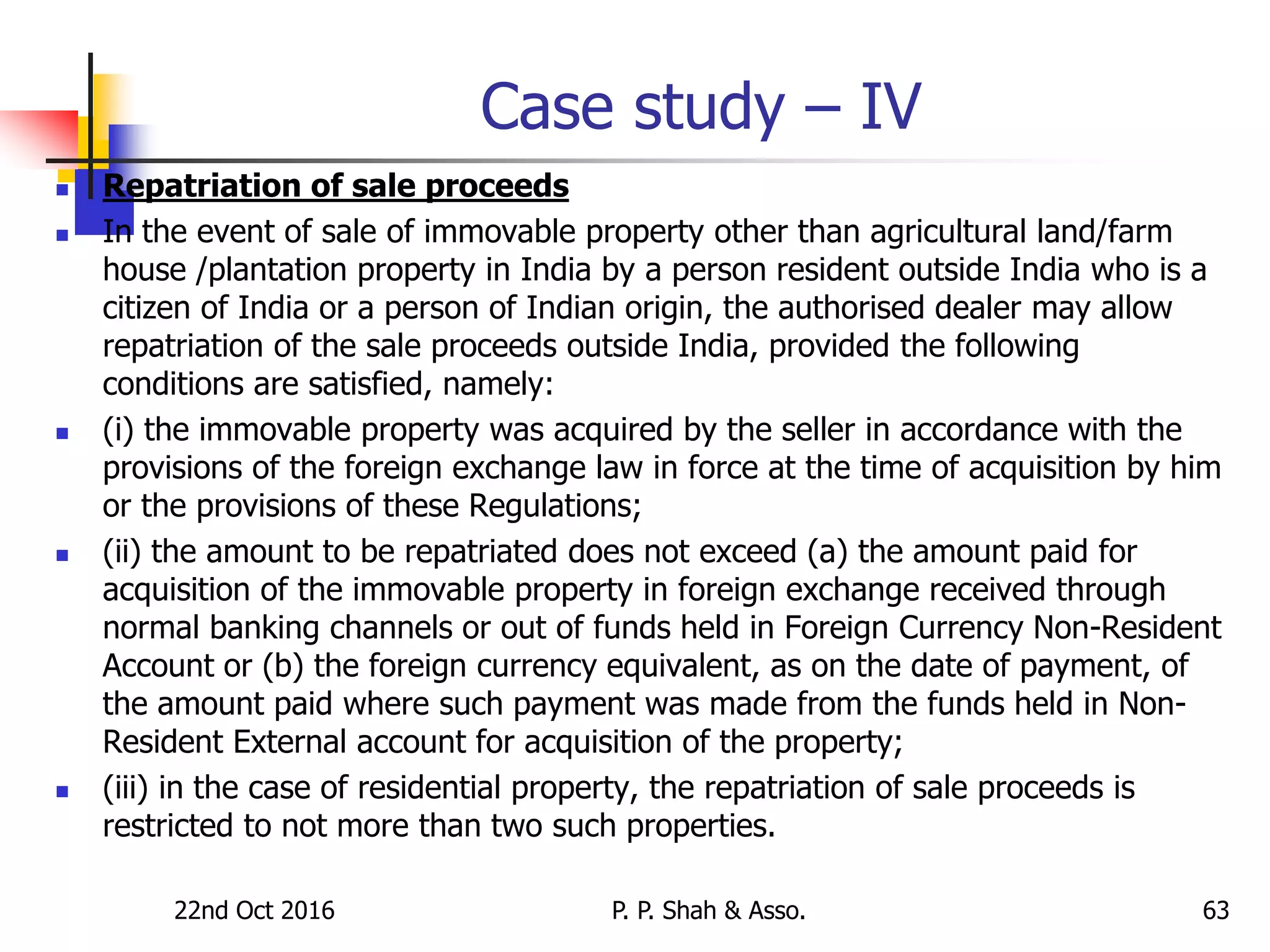 Case study – IV
 Repatriation of sale proceeds
 In the event of sale of immovable property other than agricultural land/farm
house /plantation property in India by a person resident outside India who is a
citizen of India or a person of Indian origin, the authorised dealer may allow
repatriation of the sale proceeds outside India, provided the following
conditions are satisfied, namely:
 (i) the immovable property was acquired by the seller in accordance with the
provisions of the foreign exchange law in force at the time of acquisition by him
or the provisions of these Regulations;
 (ii) the amount to be repatriated does not exceed (a) the amount paid for
acquisition of the immovable property in foreign exchange received through
normal banking channels or out of funds held in Foreign Currency Non-Resident
Account or (b) the foreign currency equivalent, as on the date of payment, of
the amount paid where such payment was made from the funds held in Non-
Resident External account for acquisition of the property;
 (iii) in the case of residential property, the repatriation of sale proceeds is
restricted to not more than two such properties.
22nd Oct 2016 P. P. Shah & Asso. 63
 
