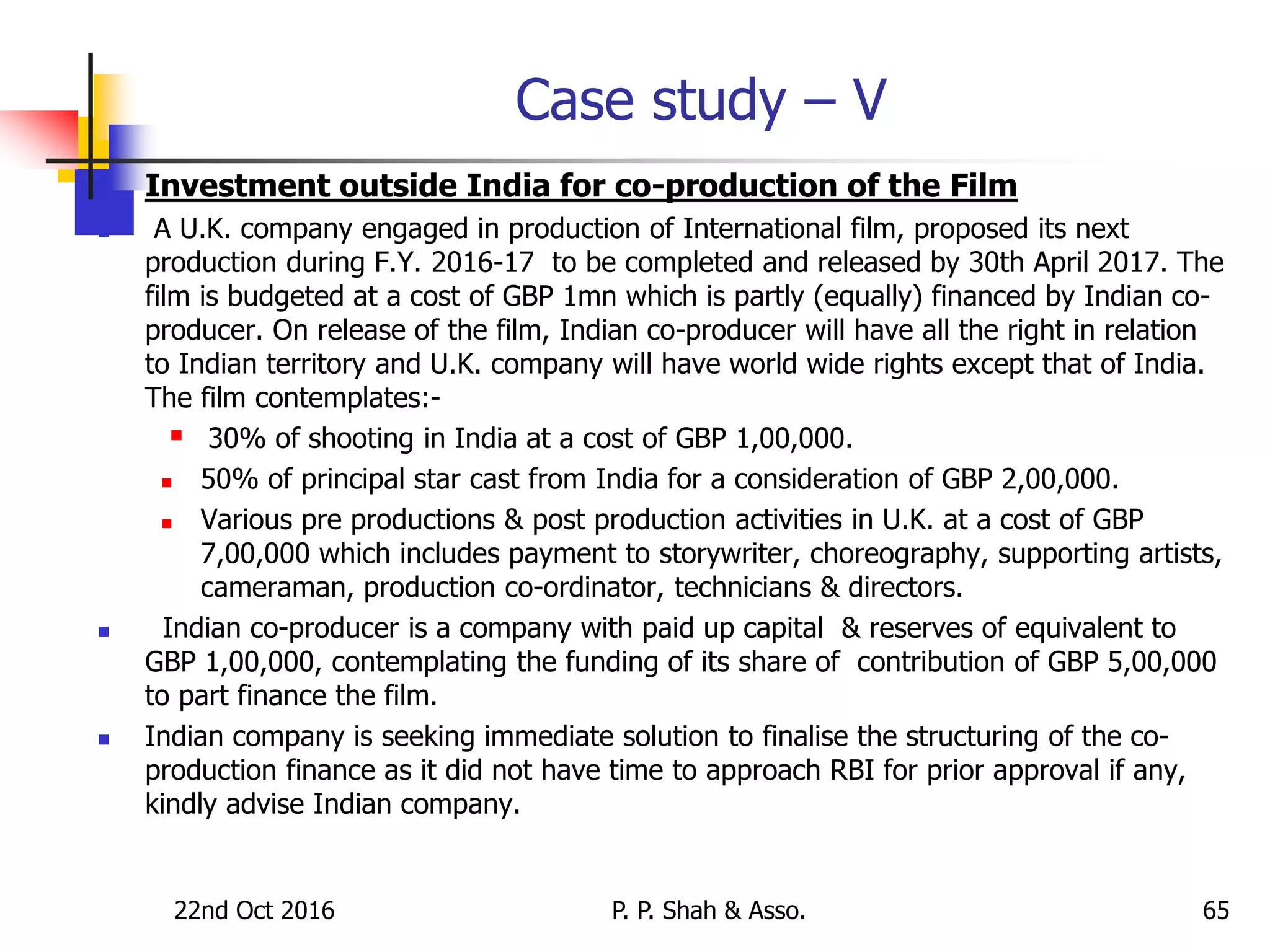 Case study – V
 Investment outside India for co-production of the Film
 A U.K. company engaged in production of International film, proposed its next
production during F.Y. 2016-17 to be completed and released by 30th April 2017. The
film is budgeted at a cost of GBP 1mn which is partly (equally) financed by Indian co-
producer. On release of the film, Indian co-producer will have all the right in relation
to Indian territory and U.K. company will have world wide rights except that of India.
The film contemplates:-
 30% of shooting in India at a cost of GBP 1,00,000.
 50% of principal star cast from India for a consideration of GBP 2,00,000.
 Various pre productions & post production activities in U.K. at a cost of GBP
7,00,000 which includes payment to storywriter, choreography, supporting artists,
cameraman, production co-ordinator, technicians & directors.
 Indian co-producer is a company with paid up capital & reserves of equivalent to
GBP 1,00,000, contemplating the funding of its share of contribution of GBP 5,00,000
to part finance the film.
 Indian company is seeking immediate solution to finalise the structuring of the co-
production finance as it did not have time to approach RBI for prior approval if any,
kindly advise Indian company.
22nd Oct 2016 P. P. Shah & Asso. 65
 