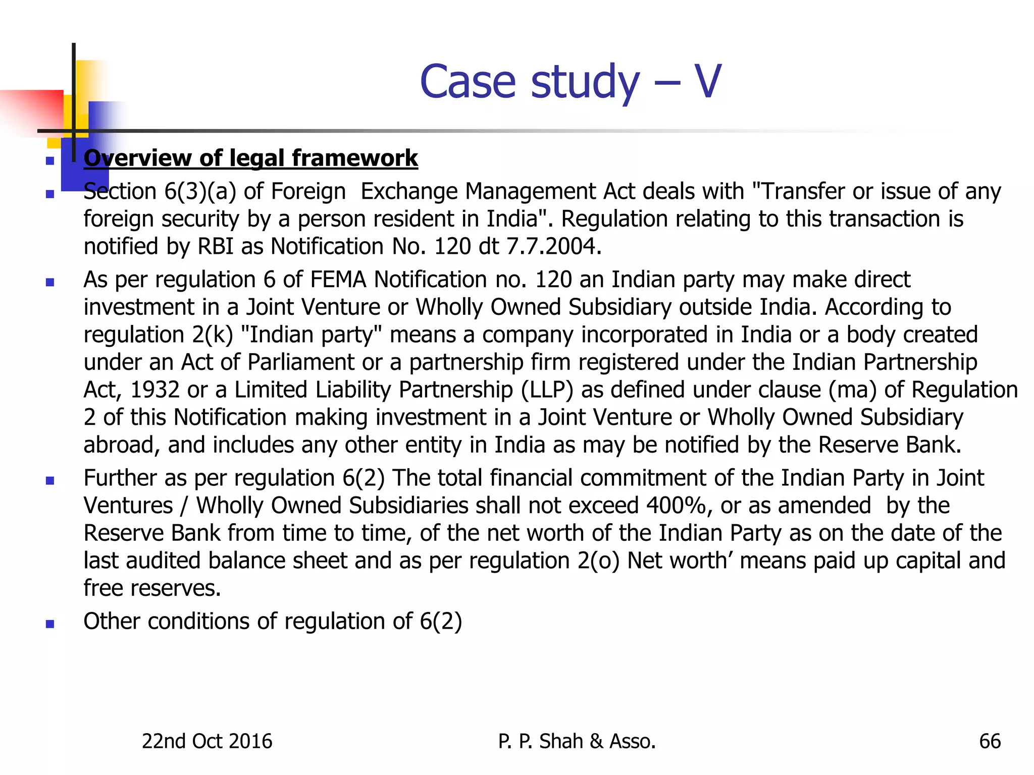 Case study – V
 Overview of legal framework
 Section 6(3)(a) of Foreign Exchange Management Act deals with "Transfer or issue of any
foreign security by a person resident in India". Regulation relating to this transaction is
notified by RBI as Notification No. 120 dt 7.7.2004.
 As per regulation 6 of FEMA Notification no. 120 an Indian party may make direct
investment in a Joint Venture or Wholly Owned Subsidiary outside India. According to
regulation 2(k) "Indian party" means a company incorporated in India or a body created
under an Act of Parliament or a partnership firm registered under the Indian Partnership
Act, 1932 or a Limited Liability Partnership (LLP) as defined under clause (ma) of Regulation
2 of this Notification making investment in a Joint Venture or Wholly Owned Subsidiary
abroad, and includes any other entity in India as may be notified by the Reserve Bank.
 Further as per regulation 6(2) The total financial commitment of the Indian Party in Joint
Ventures / Wholly Owned Subsidiaries shall not exceed 400%, or as amended by the
Reserve Bank from time to time, of the net worth of the Indian Party as on the date of the
last audited balance sheet and as per regulation 2(o) Net worth’ means paid up capital and
free reserves.
 Other conditions of regulation of 6(2)
22nd Oct 2016 P. P. Shah & Asso. 66
 
