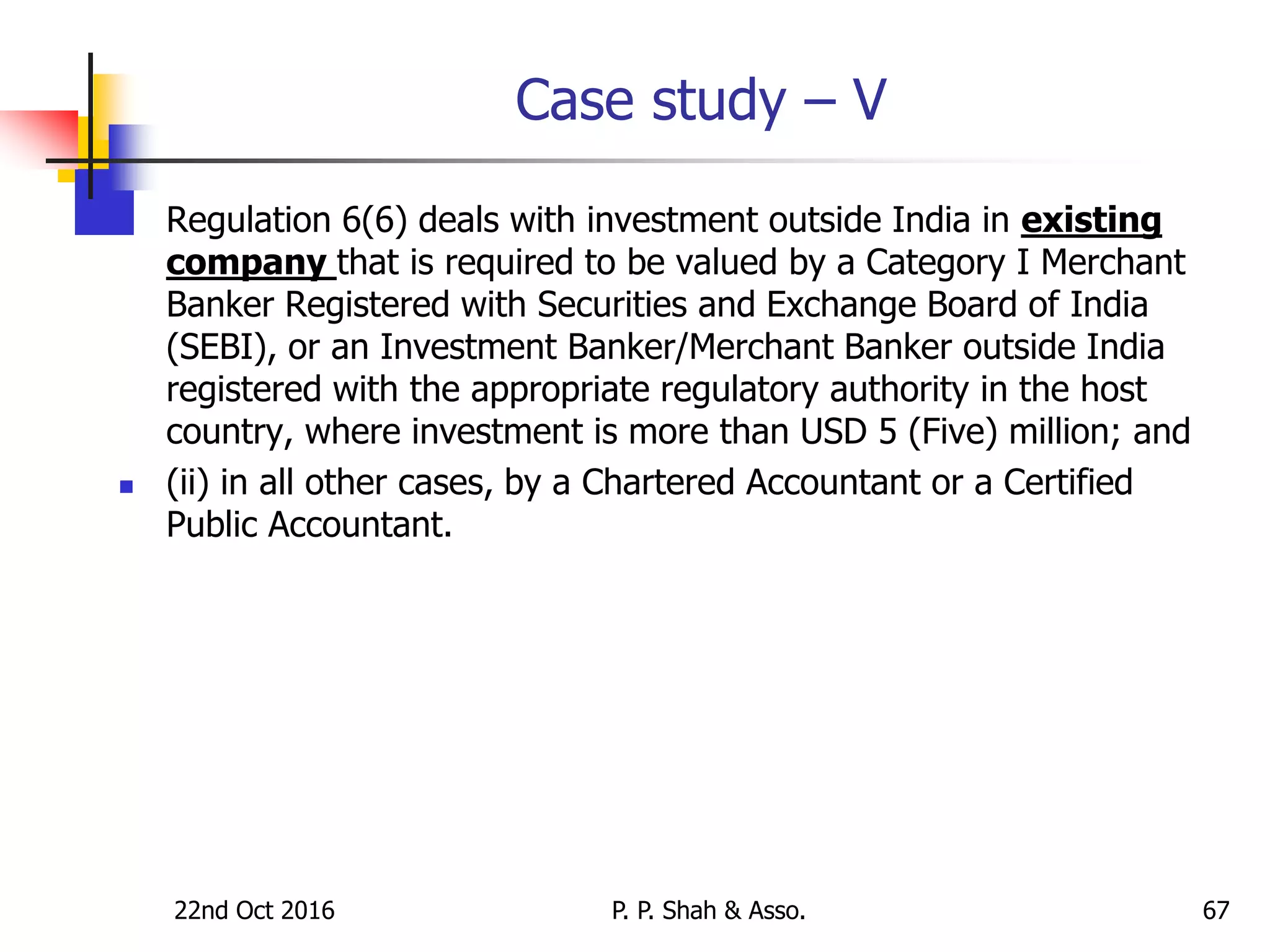 Case study – V
 Regulation 6(6) deals with investment outside India in existing
company that is required to be valued by a Category I Merchant
Banker Registered with Securities and Exchange Board of India
(SEBI), or an Investment Banker/Merchant Banker outside India
registered with the appropriate regulatory authority in the host
country, where investment is more than USD 5 (Five) million; and
 (ii) in all other cases, by a Chartered Accountant or a Certified
Public Accountant.
22nd Oct 2016 P. P. Shah & Asso. 67
 