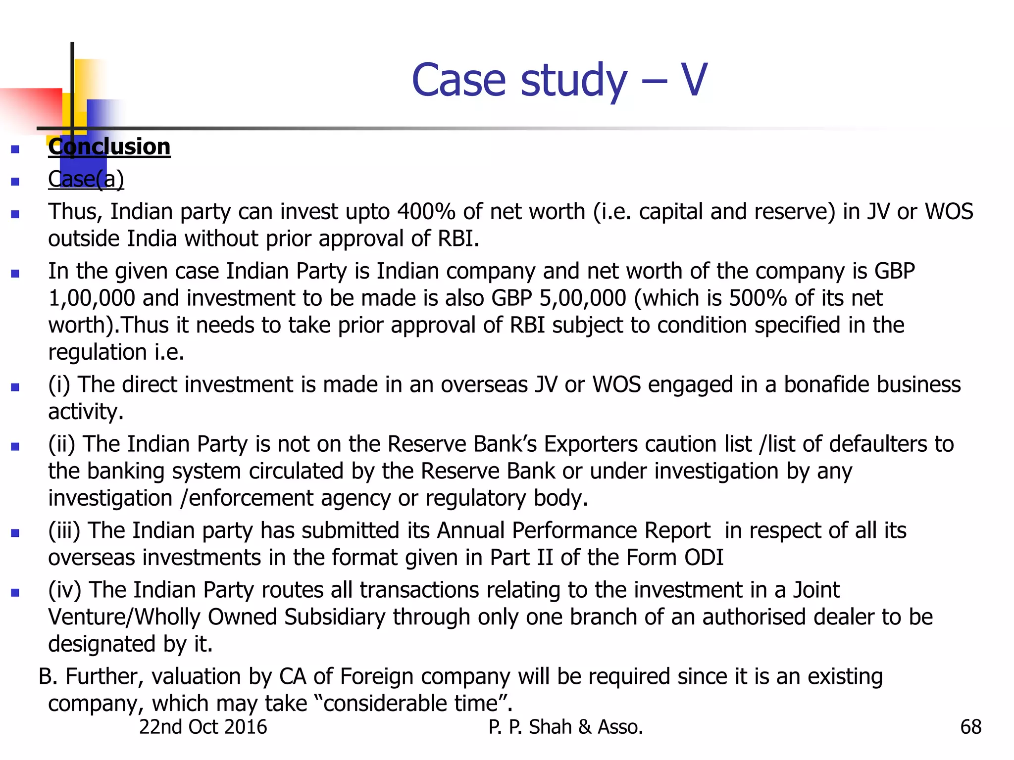 Case study – V
 Conclusion
 Case(a)
 Thus, Indian party can invest upto 400% of net worth (i.e. capital and reserve) in JV or WOS
outside India without prior approval of RBI.
 In the given case Indian Party is Indian company and net worth of the company is GBP
1,00,000 and investment to be made is also GBP 5,00,000 (which is 500% of its net
worth).Thus it needs to take prior approval of RBI subject to condition specified in the
regulation i.e.
 (i) The direct investment is made in an overseas JV or WOS engaged in a bonafide business
activity.
 (ii) The Indian Party is not on the Reserve Bank’s Exporters caution list /list of defaulters to
the banking system circulated by the Reserve Bank or under investigation by any
investigation /enforcement agency or regulatory body.
 (iii) The Indian party has submitted its Annual Performance Report in respect of all its
overseas investments in the format given in Part II of the Form ODI
 (iv) The Indian Party routes all transactions relating to the investment in a Joint
Venture/Wholly Owned Subsidiary through only one branch of an authorised dealer to be
designated by it.
B. Further, valuation by CA of Foreign company will be required since it is an existing
company, which may take “considerable time”.
22nd Oct 2016 P. P. Shah & Asso. 68
 