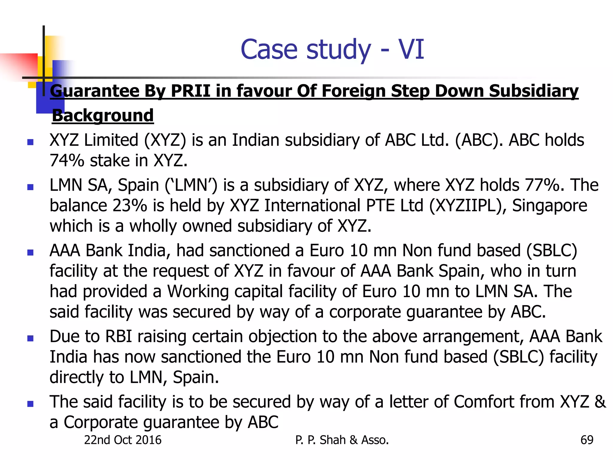 Case study - VI
Guarantee By PRII in favour Of Foreign Step Down Subsidiary
Background
 XYZ Limited (XYZ) is an Indian subsidiary of ABC Ltd. (ABC). ABC holds
74% stake in XYZ.
 LMN SA, Spain (‘LMN’) is a subsidiary of XYZ, where XYZ holds 77%. The
balance 23% is held by XYZ International PTE Ltd (XYZIIPL), Singapore
which is a wholly owned subsidiary of XYZ.
 AAA Bank India, had sanctioned a Euro 10 mn Non fund based (SBLC)
facility at the request of XYZ in favour of AAA Bank Spain, who in turn
had provided a Working capital facility of Euro 10 mn to LMN SA. The
said facility was secured by way of a corporate guarantee by ABC.
 Due to RBI raising certain objection to the above arrangement, AAA Bank
India has now sanctioned the Euro 10 mn Non fund based (SBLC) facility
directly to LMN, Spain.
 The said facility is to be secured by way of a letter of Comfort from XYZ &
a Corporate guarantee by ABC
22nd Oct 2016 P. P. Shah & Asso. 69
 