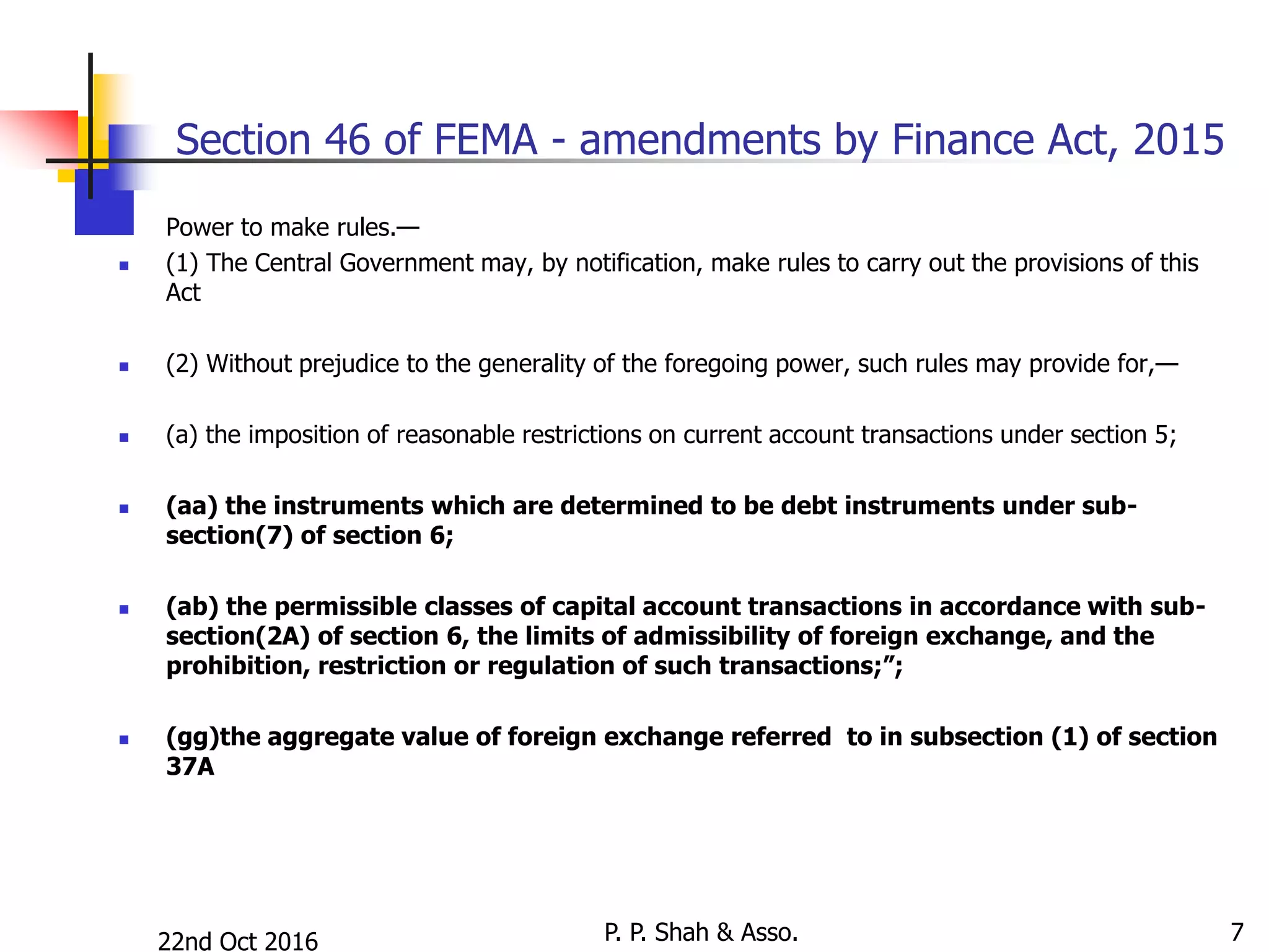 22nd Oct 2016 P. P. Shah & Asso. 7
Section 46 of FEMA - amendments by Finance Act, 2015
 Power to make rules.—
 (1) The Central Government may, by notification, make rules to carry out the provisions of this
Act
 (2) Without prejudice to the generality of the foregoing power, such rules may provide for,—
 (a) the imposition of reasonable restrictions on current account transactions under section 5;
 (aa) the instruments which are determined to be debt instruments under sub-
section(7) of section 6;
 (ab) the permissible classes of capital account transactions in accordance with sub-
section(2A) of section 6, the limits of admissibility of foreign exchange, and the
prohibition, restriction or regulation of such transactions;”;
 (gg)the aggregate value of foreign exchange referred to in subsection (1) of section
37A
 