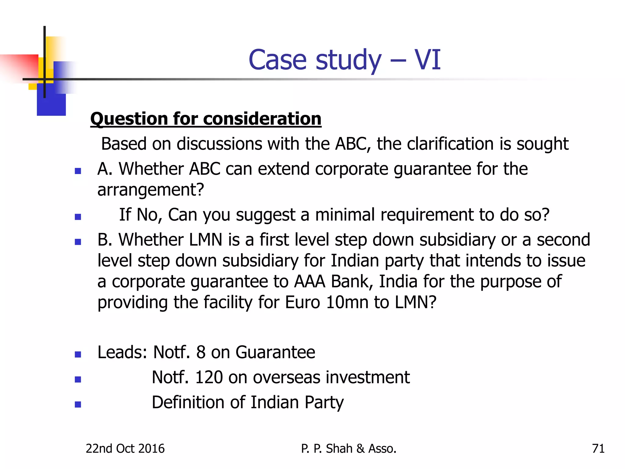 22nd Oct 2016 P. P. Shah & Asso. 71
Case study – VI
Question for consideration
Based on discussions with the ABC, the clarification is sought
 A. Whether ABC can extend corporate guarantee for the
arrangement?
 If No, Can you suggest a minimal requirement to do so?
 B. Whether LMN is a first level step down subsidiary or a second
level step down subsidiary for Indian party that intends to issue
a corporate guarantee to AAA Bank, India for the purpose of
providing the facility for Euro 10mn to LMN?
 Leads: Notf. 8 on Guarantee
 Notf. 120 on overseas investment
 Definition of Indian Party
 
