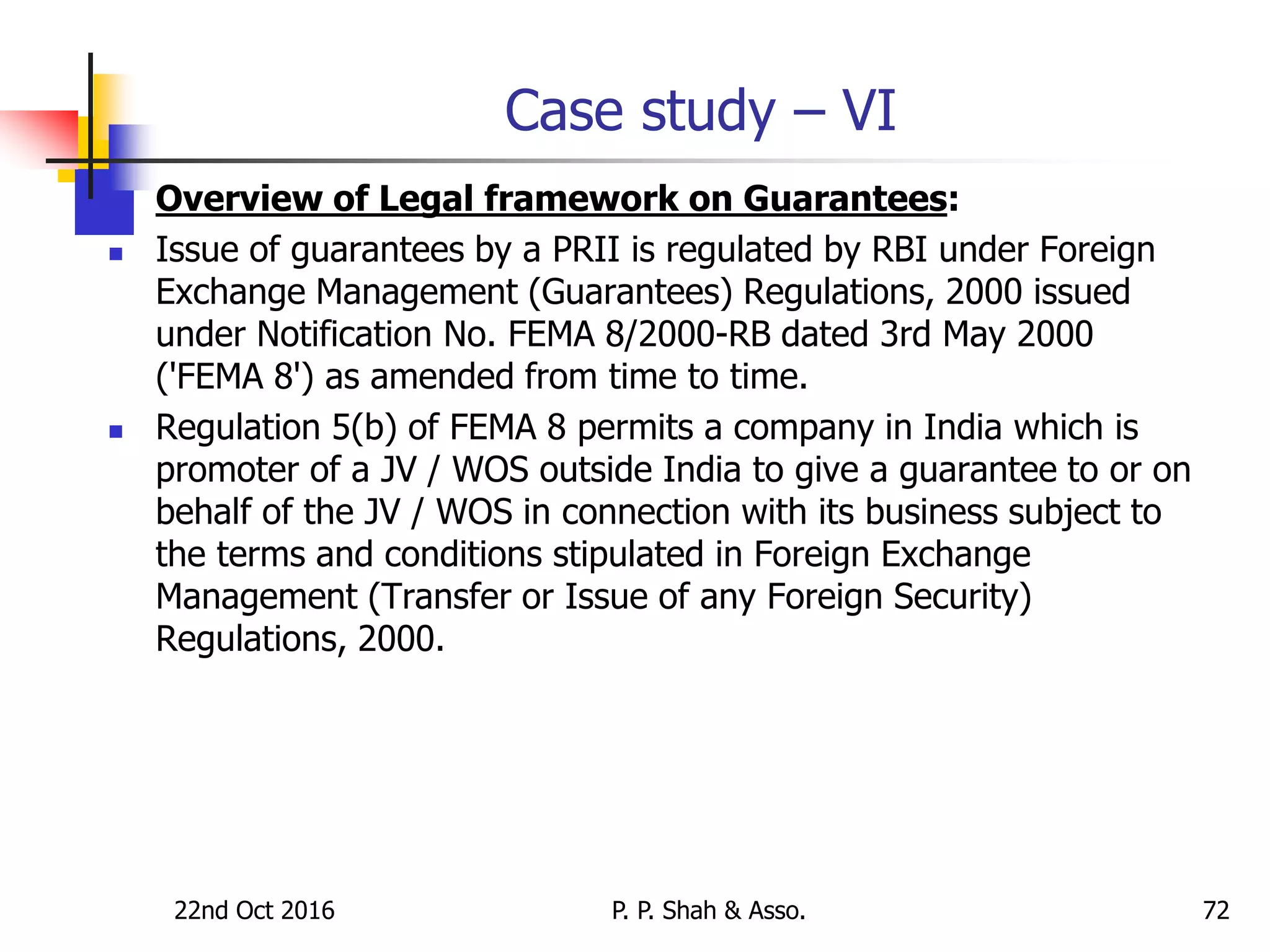 22nd Oct 2016 P. P. Shah & Asso. 72
Case study – VI
 Overview of Legal framework on Guarantees:
 Issue of guarantees by a PRII is regulated by RBI under Foreign
Exchange Management (Guarantees) Regulations, 2000 issued
under Notification No. FEMA 8/2000-RB dated 3rd May 2000
('FEMA 8') as amended from time to time.
 Regulation 5(b) of FEMA 8 permits a company in India which is
promoter of a JV / WOS outside India to give a guarantee to or on
behalf of the JV / WOS in connection with its business subject to
the terms and conditions stipulated in Foreign Exchange
Management (Transfer or Issue of any Foreign Security)
Regulations, 2000.
 
