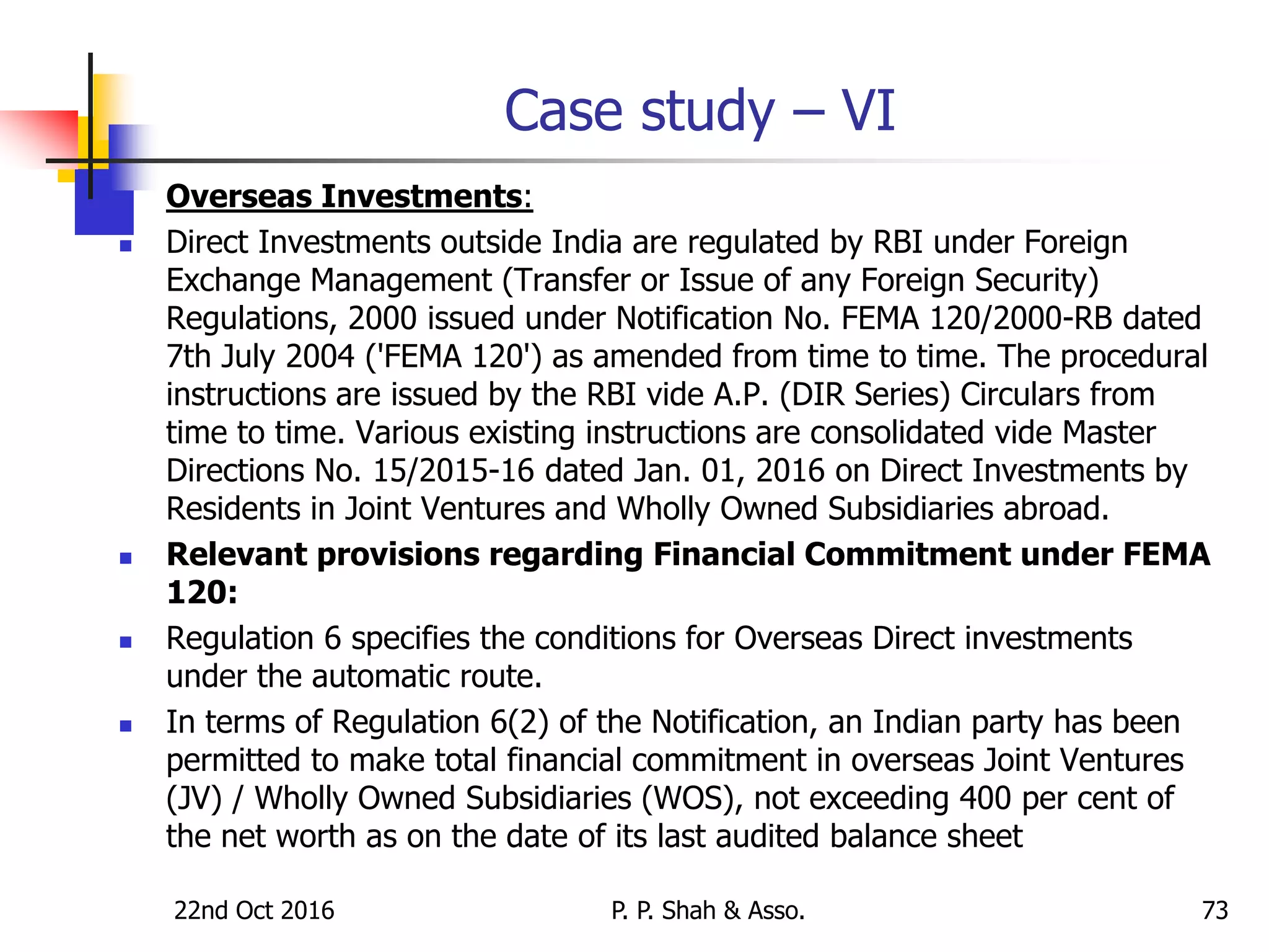 22nd Oct 2016 P. P. Shah & Asso. 73
Case study – VI
 Overseas Investments:
 Direct Investments outside India are regulated by RBI under Foreign
Exchange Management (Transfer or Issue of any Foreign Security)
Regulations, 2000 issued under Notification No. FEMA 120/2000-RB dated
7th July 2004 ('FEMA 120') as amended from time to time. The procedural
instructions are issued by the RBI vide A.P. (DIR Series) Circulars from
time to time. Various existing instructions are consolidated vide Master
Directions No. 15/2015-16 dated Jan. 01, 2016 on Direct Investments by
Residents in Joint Ventures and Wholly Owned Subsidiaries abroad.
 Relevant provisions regarding Financial Commitment under FEMA
120:
 Regulation 6 specifies the conditions for Overseas Direct investments
under the automatic route.
 In terms of Regulation 6(2) of the Notification, an Indian party has been
permitted to make total financial commitment in overseas Joint Ventures
(JV) / Wholly Owned Subsidiaries (WOS), not exceeding 400 per cent of
the net worth as on the date of its last audited balance sheet
 