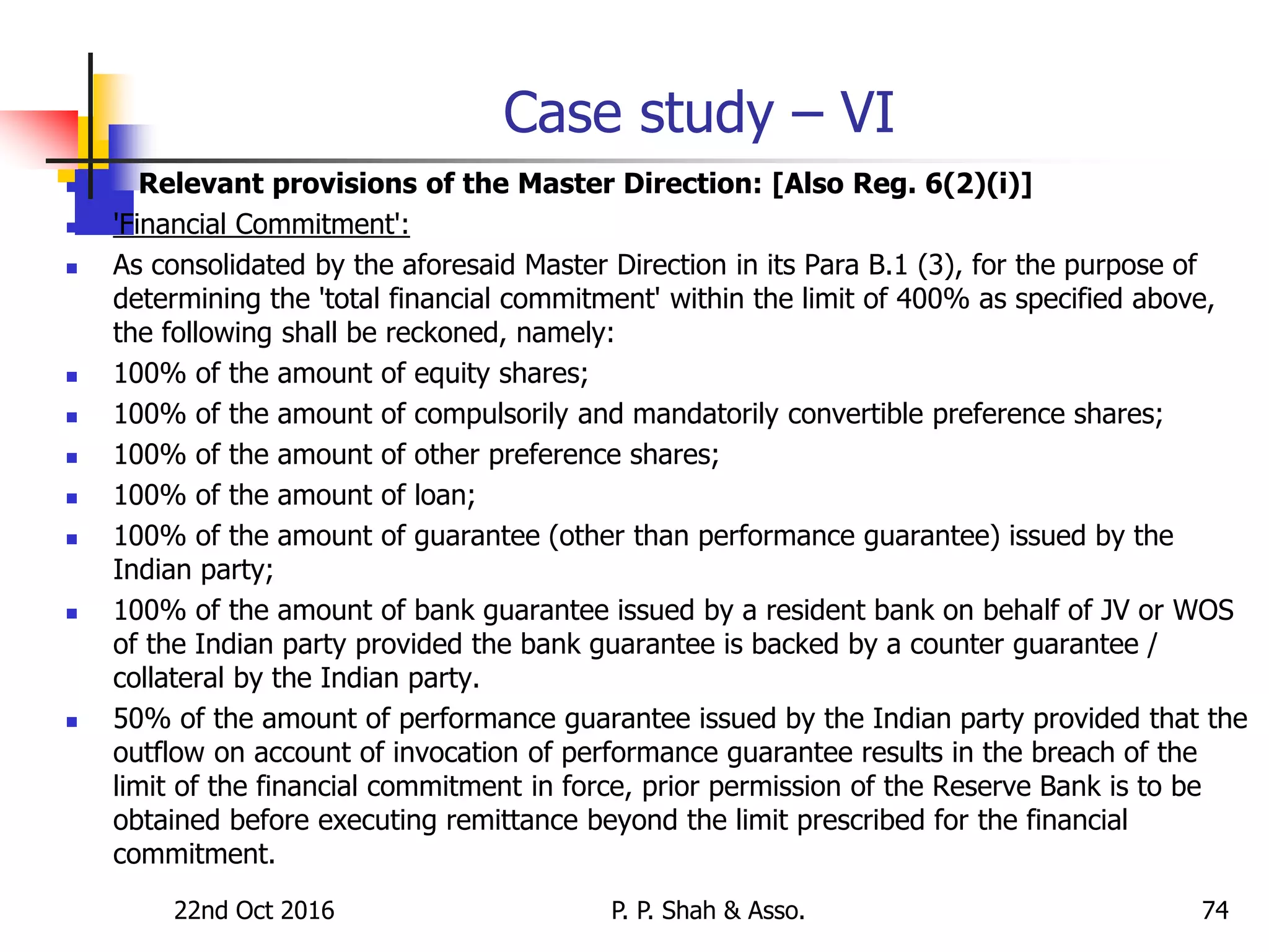 22nd Oct 2016 P. P. Shah & Asso. 74
Case study – VI
 Relevant provisions of the Master Direction: [Also Reg. 6(2)(i)]
 'Financial Commitment':
 As consolidated by the aforesaid Master Direction in its Para B.1 (3), for the purpose of
determining the 'total financial commitment' within the limit of 400% as specified above,
the following shall be reckoned, namely:
 100% of the amount of equity shares;
 100% of the amount of compulsorily and mandatorily convertible preference shares;
 100% of the amount of other preference shares;
 100% of the amount of loan;
 100% of the amount of guarantee (other than performance guarantee) issued by the
Indian party;
 100% of the amount of bank guarantee issued by a resident bank on behalf of JV or WOS
of the Indian party provided the bank guarantee is backed by a counter guarantee /
collateral by the Indian party.
 50% of the amount of performance guarantee issued by the Indian party provided that the
outflow on account of invocation of performance guarantee results in the breach of the
limit of the financial commitment in force, prior permission of the Reserve Bank is to be
obtained before executing remittance beyond the limit prescribed for the financial
commitment.
 