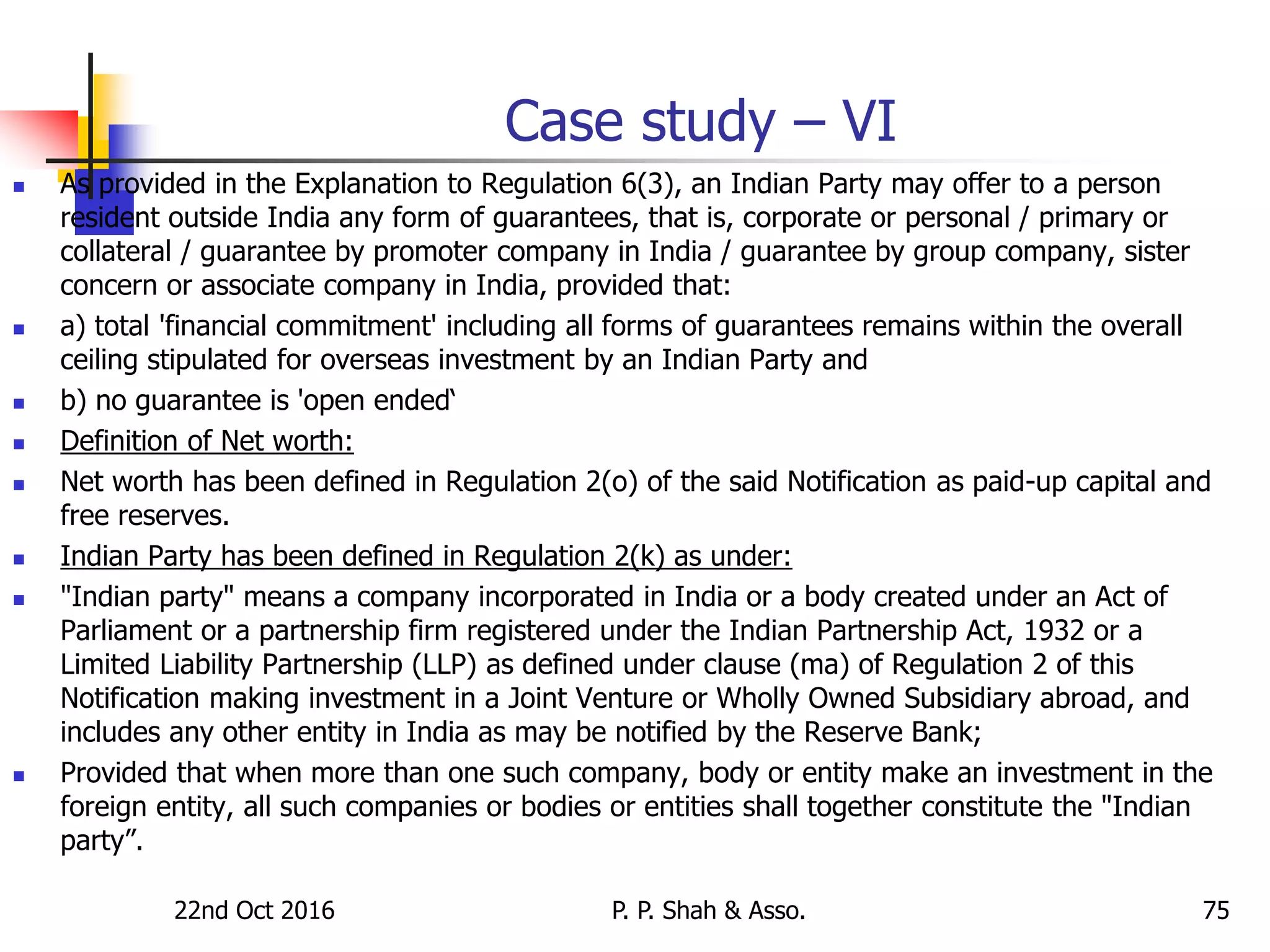 Case study – VI
 As provided in the Explanation to Regulation 6(3), an Indian Party may offer to a person
resident outside India any form of guarantees, that is, corporate or personal / primary or
collateral / guarantee by promoter company in India / guarantee by group company, sister
concern or associate company in India, provided that:
 a) total 'financial commitment' including all forms of guarantees remains within the overall
ceiling stipulated for overseas investment by an Indian Party and
 b) no guarantee is 'open ended‘
 Definition of Net worth:
 Net worth has been defined in Regulation 2(o) of the said Notification as paid-up capital and
free reserves.
 Indian Party has been defined in Regulation 2(k) as under:
 "Indian party" means a company incorporated in India or a body created under an Act of
Parliament or a partnership firm registered under the Indian Partnership Act, 1932 or a
Limited Liability Partnership (LLP) as defined under clause (ma) of Regulation 2 of this
Notification making investment in a Joint Venture or Wholly Owned Subsidiary abroad, and
includes any other entity in India as may be notified by the Reserve Bank;
 Provided that when more than one such company, body or entity make an investment in the
foreign entity, all such companies or bodies or entities shall together constitute the "Indian
party”.
22nd Oct 2016 P. P. Shah & Asso. 75
 