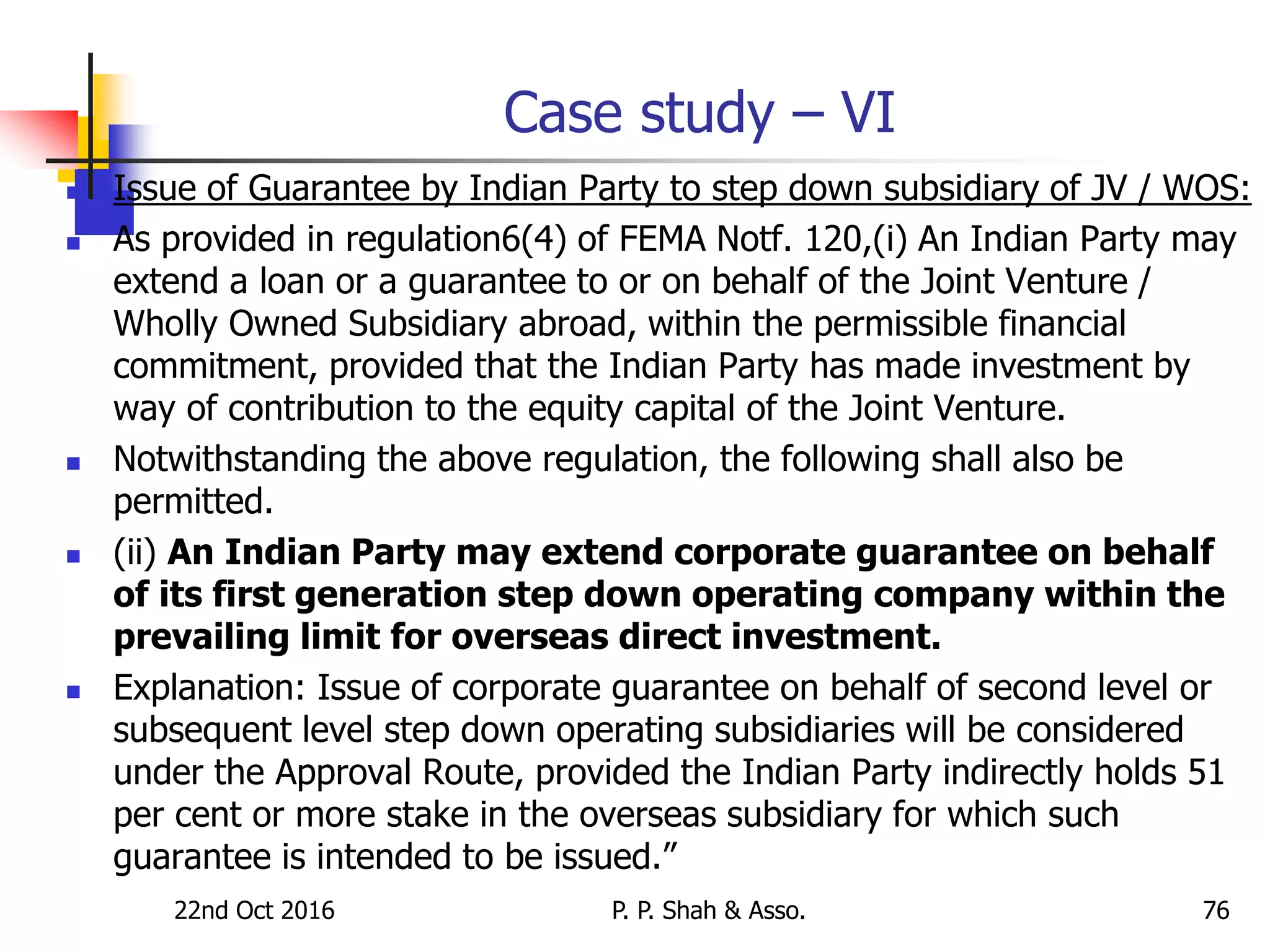 22nd Oct 2016 P. P. Shah & Asso. 76
Case study – VI
 Issue of Guarantee by Indian Party to step down subsidiary of JV / WOS:
 As provided in regulation6(4) of FEMA Notf. 120,(i) An Indian Party may
extend a loan or a guarantee to or on behalf of the Joint Venture /
Wholly Owned Subsidiary abroad, within the permissible financial
commitment, provided that the Indian Party has made investment by
way of contribution to the equity capital of the Joint Venture.
 Notwithstanding the above regulation, the following shall also be
permitted.
 (ii) An Indian Party may extend corporate guarantee on behalf
of its first generation step down operating company within the
prevailing limit for overseas direct investment.
 Explanation: Issue of corporate guarantee on behalf of second level or
subsequent level step down operating subsidiaries will be considered
under the Approval Route, provided the Indian Party indirectly holds 51
per cent or more stake in the overseas subsidiary for which such
guarantee is intended to be issued.”
 