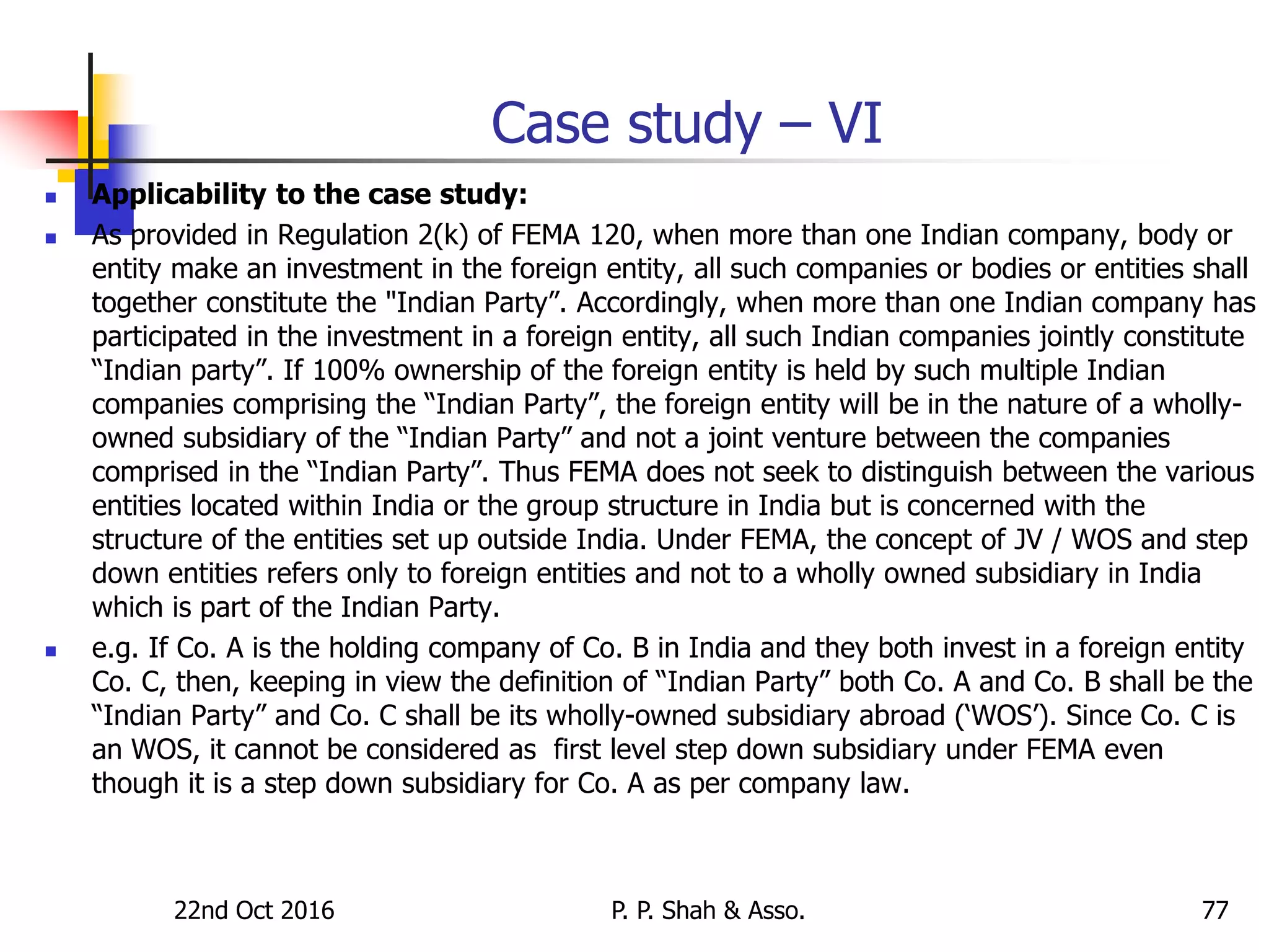 22nd Oct 2016 P. P. Shah & Asso. 77
Case study – VI
 Applicability to the case study:
 As provided in Regulation 2(k) of FEMA 120, when more than one Indian company, body or
entity make an investment in the foreign entity, all such companies or bodies or entities shall
together constitute the "Indian Party”. Accordingly, when more than one Indian company has
participated in the investment in a foreign entity, all such Indian companies jointly constitute
“Indian party”. If 100% ownership of the foreign entity is held by such multiple Indian
companies comprising the “Indian Party”, the foreign entity will be in the nature of a wholly-
owned subsidiary of the “Indian Party” and not a joint venture between the companies
comprised in the “Indian Party”. Thus FEMA does not seek to distinguish between the various
entities located within India or the group structure in India but is concerned with the
structure of the entities set up outside India. Under FEMA, the concept of JV / WOS and step
down entities refers only to foreign entities and not to a wholly owned subsidiary in India
which is part of the Indian Party.
 e.g. If Co. A is the holding company of Co. B in India and they both invest in a foreign entity
Co. C, then, keeping in view the definition of “Indian Party” both Co. A and Co. B shall be the
“Indian Party” and Co. C shall be its wholly-owned subsidiary abroad (‘WOS’). Since Co. C is
an WOS, it cannot be considered as first level step down subsidiary under FEMA even
though it is a step down subsidiary for Co. A as per company law.
 