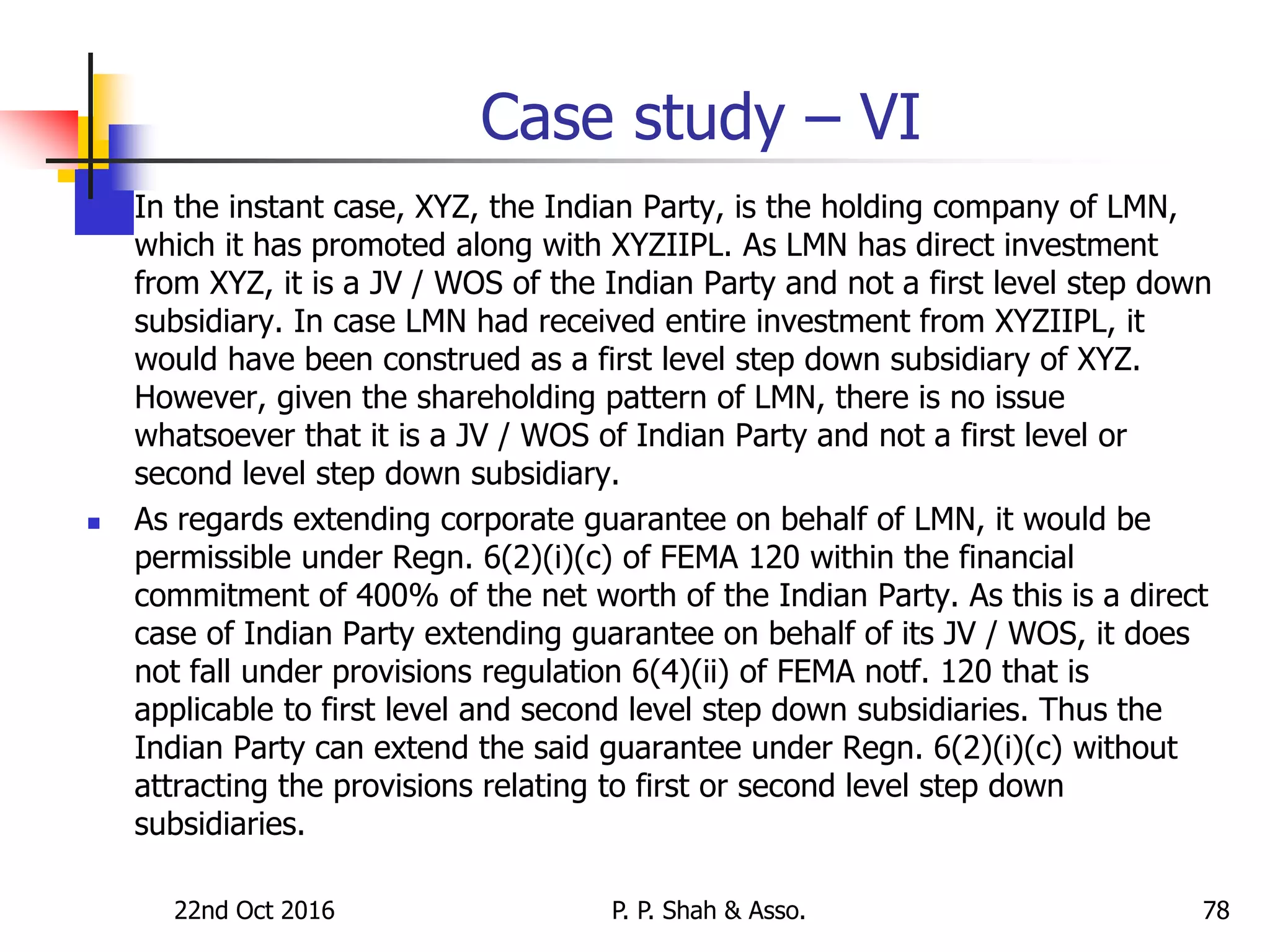 22nd Oct 2016 P. P. Shah & Asso. 78
Case study – VI
 In the instant case, XYZ, the Indian Party, is the holding company of LMN,
which it has promoted along with XYZIIPL. As LMN has direct investment
from XYZ, it is a JV / WOS of the Indian Party and not a first level step down
subsidiary. In case LMN had received entire investment from XYZIIPL, it
would have been construed as a first level step down subsidiary of XYZ.
However, given the shareholding pattern of LMN, there is no issue
whatsoever that it is a JV / WOS of Indian Party and not a first level or
second level step down subsidiary.
 As regards extending corporate guarantee on behalf of LMN, it would be
permissible under Regn. 6(2)(i)(c) of FEMA 120 within the financial
commitment of 400% of the net worth of the Indian Party. As this is a direct
case of Indian Party extending guarantee on behalf of its JV / WOS, it does
not fall under provisions regulation 6(4)(ii) of FEMA notf. 120 that is
applicable to first level and second level step down subsidiaries. Thus the
Indian Party can extend the said guarantee under Regn. 6(2)(i)(c) without
attracting the provisions relating to first or second level step down
subsidiaries.
 