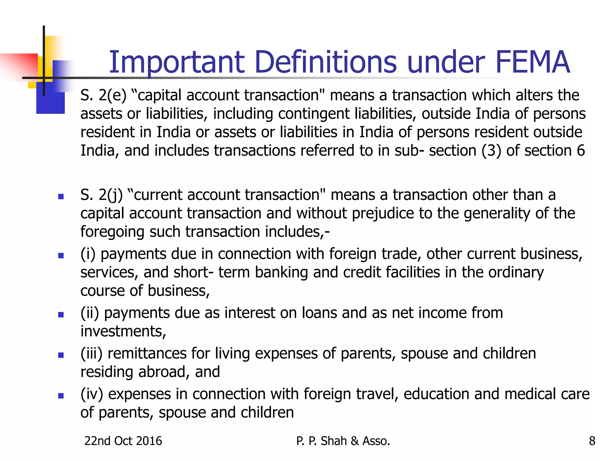22nd Oct 2016 P. P. Shah & Asso. 8
Important Definitions under FEMA
 S. 2(e) “capital account transaction" means a transaction which alters the
assets or liabilities, including contingent liabilities, outside India of persons
resident in India or assets or liabilities in India of persons resident outside
India, and includes transactions referred to in sub- section (3) of section 6
 S. 2(j) “current account transaction" means a transaction other than a
capital account transaction and without prejudice to the generality of the
foregoing such transaction includes,-
 (i) payments due in connection with foreign trade, other current business,
services, and short- term banking and credit facilities in the ordinary
course of business,
 (ii) payments due as interest on loans and as net income from
investments,
 (iii) remittances for living expenses of parents, spouse and children
residing abroad, and
 (iv) expenses in connection with foreign travel, education and medical care
of parents, spouse and children
 