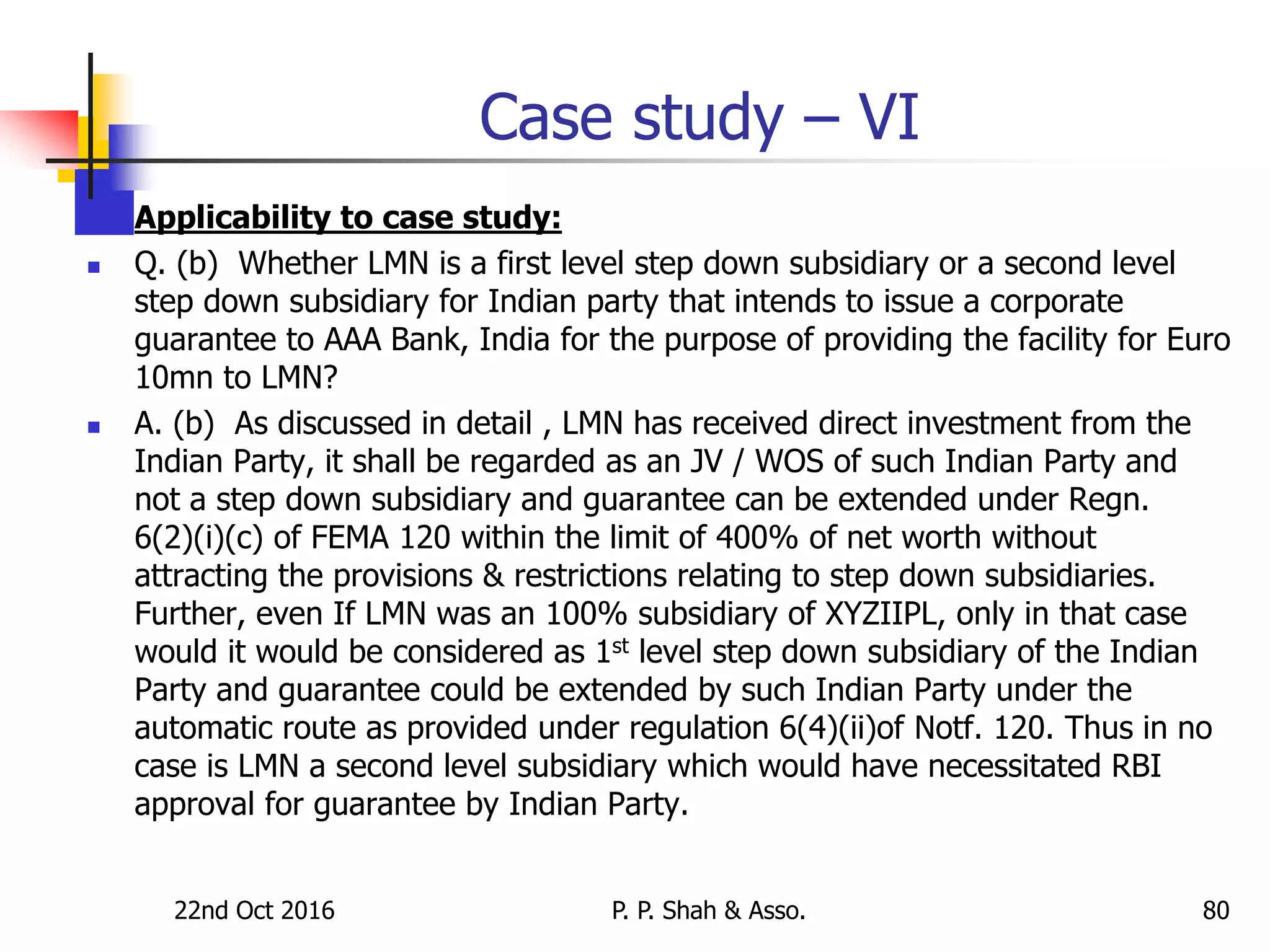22nd Oct 2016 P. P. Shah & Asso. 80
Case study – VI
 Applicability to case study:
 Q. (b) Whether LMN is a first level step down subsidiary or a second level
step down subsidiary for Indian party that intends to issue a corporate
guarantee to AAA Bank, India for the purpose of providing the facility for Euro
10mn to LMN?
 A. (b) As discussed in detail , LMN has received direct investment from the
Indian Party, it shall be regarded as an JV / WOS of such Indian Party and
not a step down subsidiary and guarantee can be extended under Regn.
6(2)(i)(c) of FEMA 120 within the limit of 400% of net worth without
attracting the provisions & restrictions relating to step down subsidiaries.
Further, even If LMN was an 100% subsidiary of XYZIIPL, only in that case
would it would be considered as 1st level step down subsidiary of the Indian
Party and guarantee could be extended by such Indian Party under the
automatic route as provided under regulation 6(4)(ii)of Notf. 120. Thus in no
case is LMN a second level subsidiary which would have necessitated RBI
approval for guarantee by Indian Party.
 