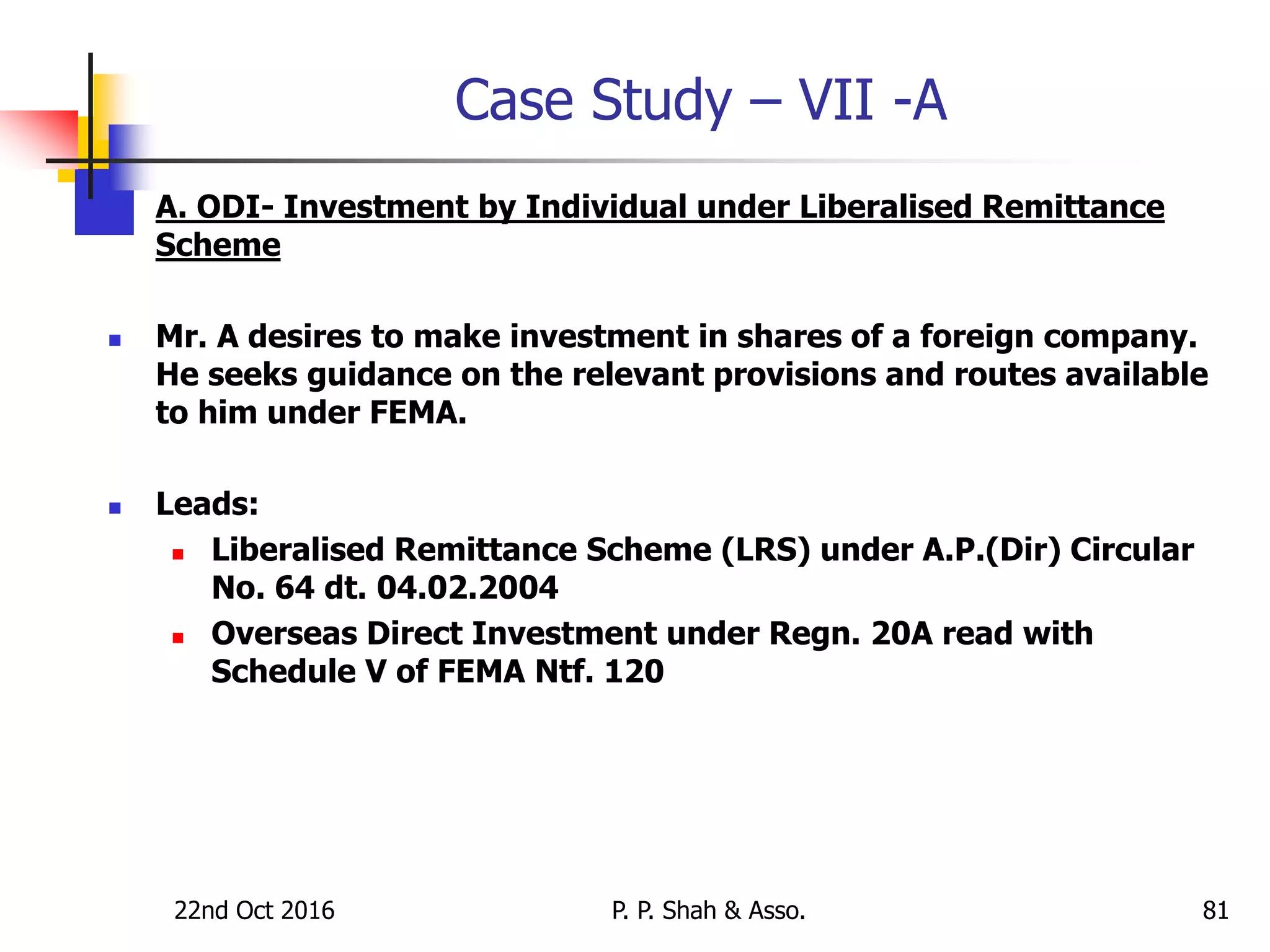 Case Study – VII -A
 A. ODI- Investment by Individual under Liberalised Remittance
Scheme
 Mr. A desires to make investment in shares of a foreign company.
He seeks guidance on the relevant provisions and routes available
to him under FEMA.
 Leads:
 Liberalised Remittance Scheme (LRS) under A.P.(Dir) Circular
No. 64 dt. 04.02.2004
 Overseas Direct Investment under Regn. 20A read with
Schedule V of FEMA Ntf. 120
22nd Oct 2016 P. P. Shah & Asso. 81
 