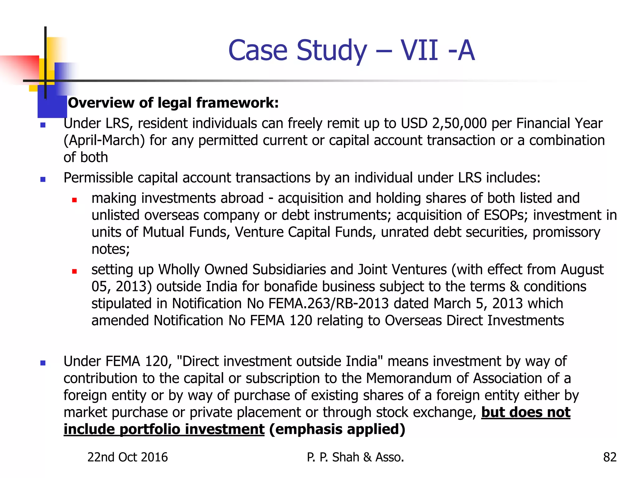 Case Study – VII -A
 Overview of legal framework:
 Under LRS, resident individuals can freely remit up to USD 2,50,000 per Financial Year
(April-March) for any permitted current or capital account transaction or a combination
of both
 Permissible capital account transactions by an individual under LRS includes:
 making investments abroad - acquisition and holding shares of both listed and
unlisted overseas company or debt instruments; acquisition of ESOPs; investment in
units of Mutual Funds, Venture Capital Funds, unrated debt securities, promissory
notes;
 setting up Wholly Owned Subsidiaries and Joint Ventures (with effect from August
05, 2013) outside India for bonafide business subject to the terms & conditions
stipulated in Notification No FEMA.263/RB-2013 dated March 5, 2013 which
amended Notification No FEMA 120 relating to Overseas Direct Investments
 Under FEMA 120, "Direct investment outside India" means investment by way of
contribution to the capital or subscription to the Memorandum of Association of a
foreign entity or by way of purchase of existing shares of a foreign entity either by
market purchase or private placement or through stock exchange, but does not
include portfolio investment (emphasis applied)
22nd Oct 2016 P. P. Shah & Asso. 82
 