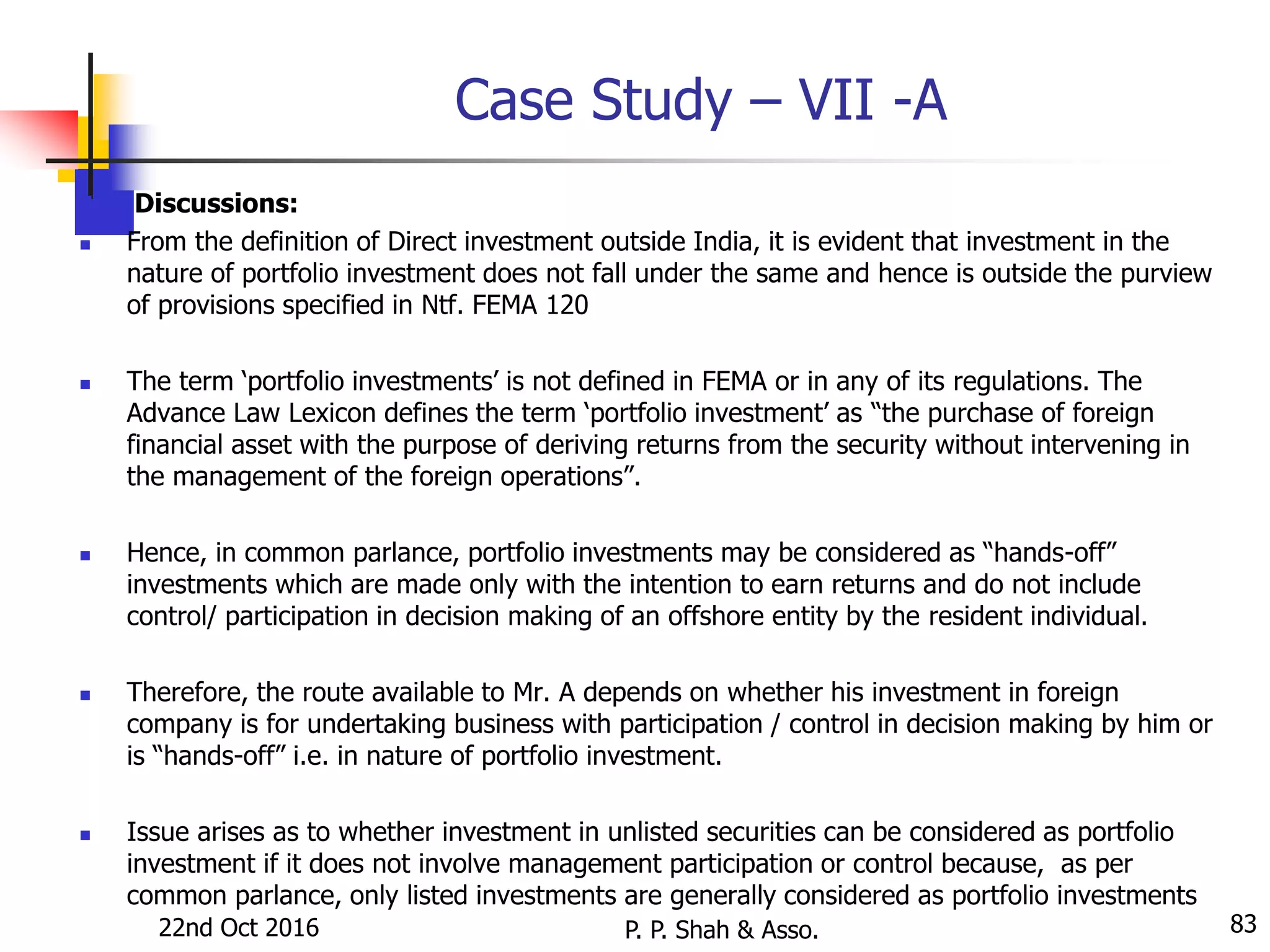Case Study – VII -A
 Discussions:
 From the definition of Direct investment outside India, it is evident that investment in the
nature of portfolio investment does not fall under the same and hence is outside the purview
of provisions specified in Ntf. FEMA 120
 The term ‘portfolio investments’ is not defined in FEMA or in any of its regulations. The
Advance Law Lexicon defines the term ‘portfolio investment’ as “the purchase of foreign
financial asset with the purpose of deriving returns from the security without intervening in
the management of the foreign operations”.
 Hence, in common parlance, portfolio investments may be considered as “hands-off”
investments which are made only with the intention to earn returns and do not include
control/ participation in decision making of an offshore entity by the resident individual.
 Therefore, the route available to Mr. A depends on whether his investment in foreign
company is for undertaking business with participation / control in decision making by him or
is “hands-off” i.e. in nature of portfolio investment.
 Issue arises as to whether investment in unlisted securities can be considered as portfolio
investment if it does not involve management participation or control because, as per
common parlance, only listed investments are generally considered as portfolio investments
22nd Oct 2016 P. P. Shah & Asso. 83
 
