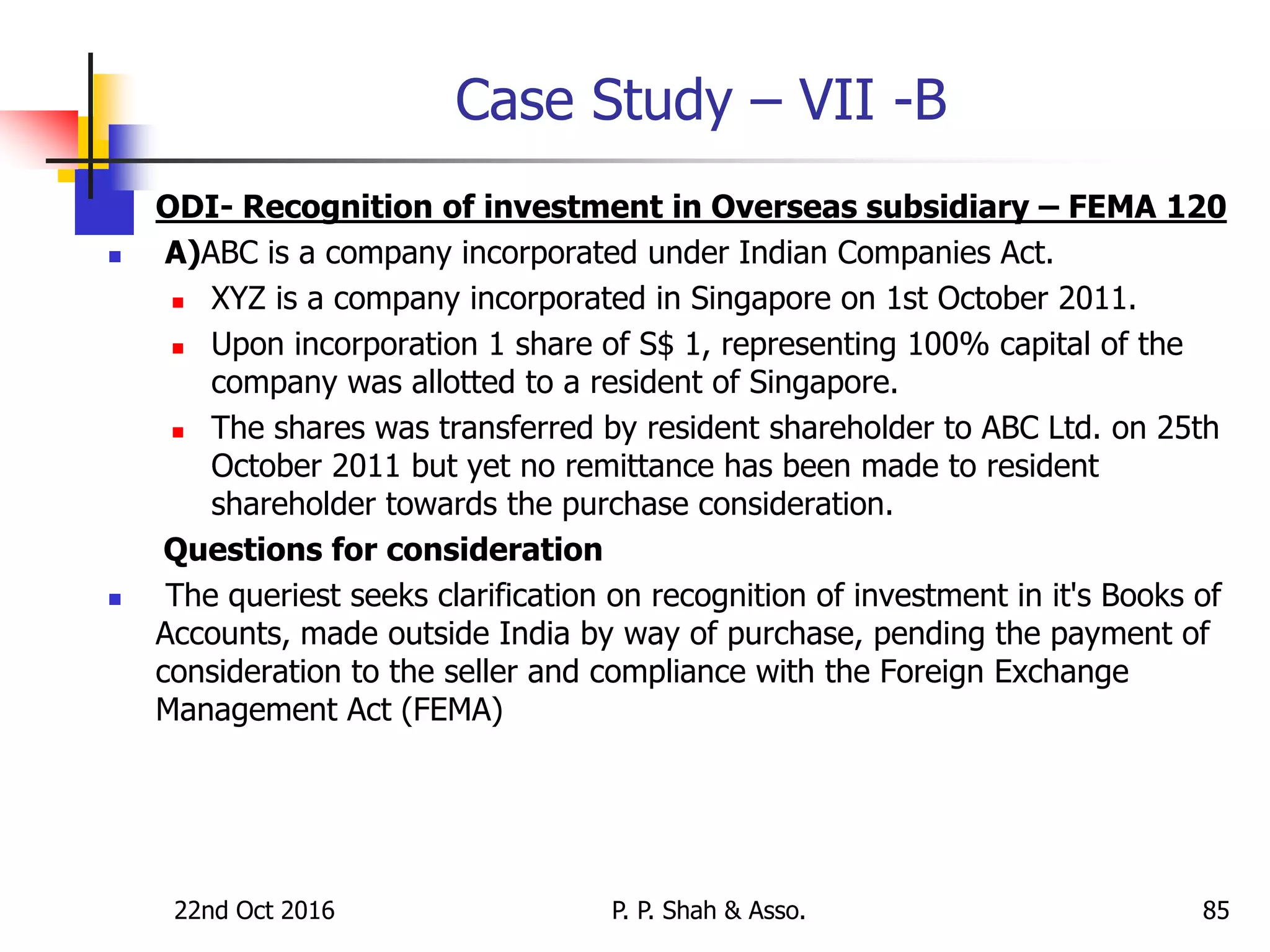 Case Study – VII -B
 ODI- Recognition of investment in Overseas subsidiary – FEMA 120
 A)ABC is a company incorporated under Indian Companies Act.
 XYZ is a company incorporated in Singapore on 1st October 2011.
 Upon incorporation 1 share of S$ 1, representing 100% capital of the
company was allotted to a resident of Singapore.
 The shares was transferred by resident shareholder to ABC Ltd. on 25th
October 2011 but yet no remittance has been made to resident
shareholder towards the purchase consideration.
Questions for consideration
 The queriest seeks clarification on recognition of investment in it's Books of
Accounts, made outside India by way of purchase, pending the payment of
consideration to the seller and compliance with the Foreign Exchange
Management Act (FEMA)
22nd Oct 2016 P. P. Shah & Asso. 85
 