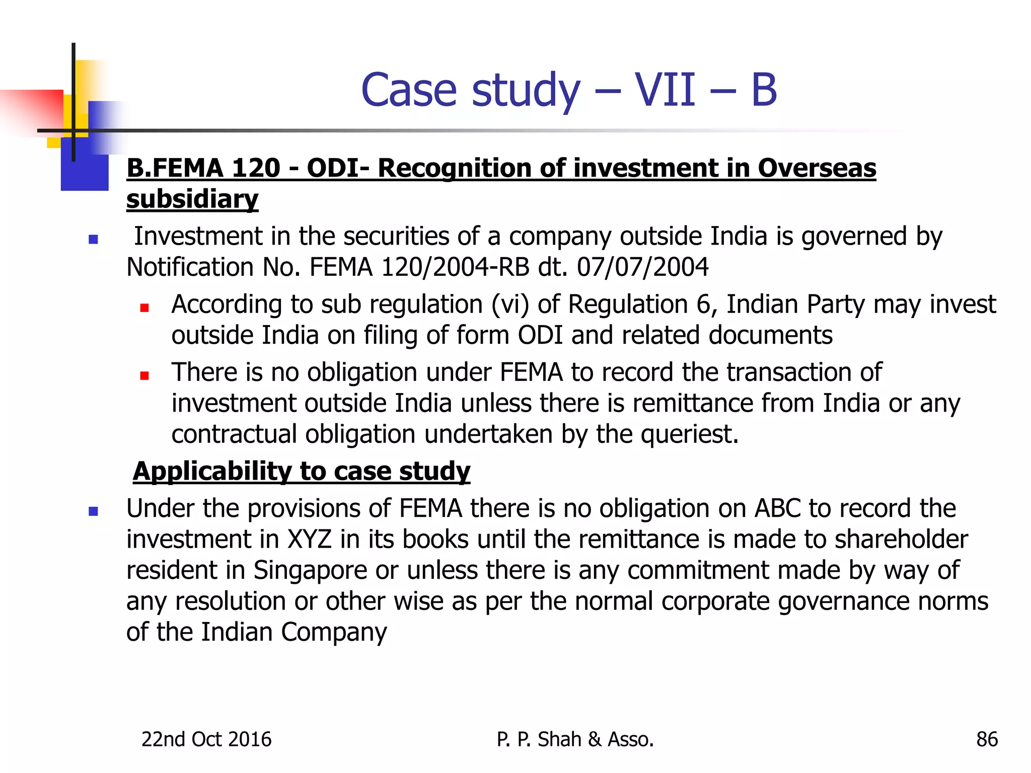 Case study – VII – B
 B.FEMA 120 - ODI- Recognition of investment in Overseas
subsidiary
 Investment in the securities of a company outside India is governed by
Notification No. FEMA 120/2004-RB dt. 07/07/2004
 According to sub regulation (vi) of Regulation 6, Indian Party may invest
outside India on filing of form ODI and related documents
 There is no obligation under FEMA to record the transaction of
investment outside India unless there is remittance from India or any
contractual obligation undertaken by the queriest.
Applicability to case study
 Under the provisions of FEMA there is no obligation on ABC to record the
investment in XYZ in its books until the remittance is made to shareholder
resident in Singapore or unless there is any commitment made by way of
any resolution or other wise as per the normal corporate governance norms
of the Indian Company
22nd Oct 2016 P. P. Shah & Asso. 86
 