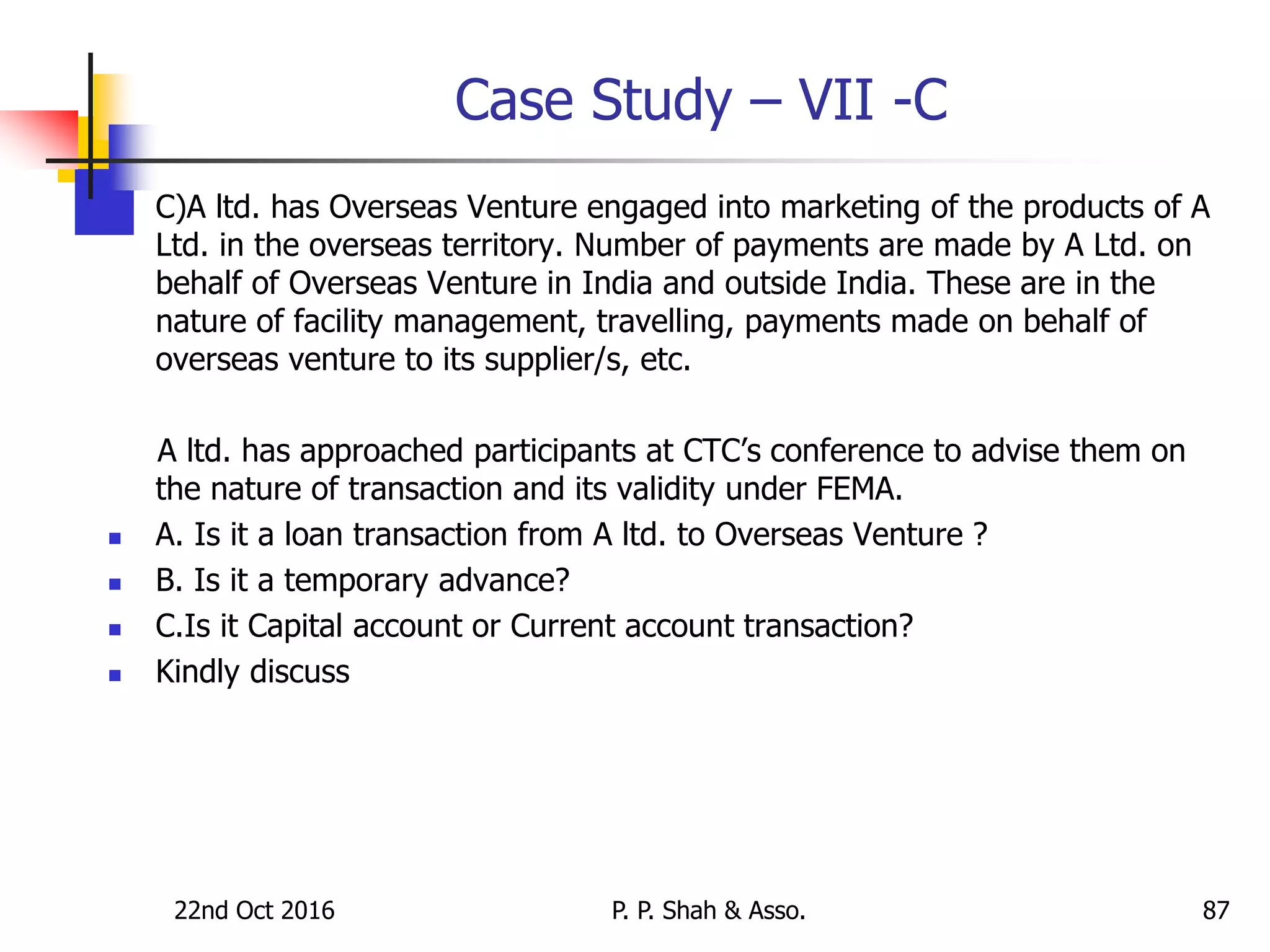 Case Study – VII -C
 C)A ltd. has Overseas Venture engaged into marketing of the products of A
Ltd. in the overseas territory. Number of payments are made by A Ltd. on
behalf of Overseas Venture in India and outside India. These are in the
nature of facility management, travelling, payments made on behalf of
overseas venture to its supplier/s, etc.
A ltd. has approached participants at CTC’s conference to advise them on
the nature of transaction and its validity under FEMA.
 A. Is it a loan transaction from A ltd. to Overseas Venture ?
 B. Is it a temporary advance?
 C.Is it Capital account or Current account transaction?
 Kindly discuss
22nd Oct 2016 P. P. Shah & Asso. 87
 
