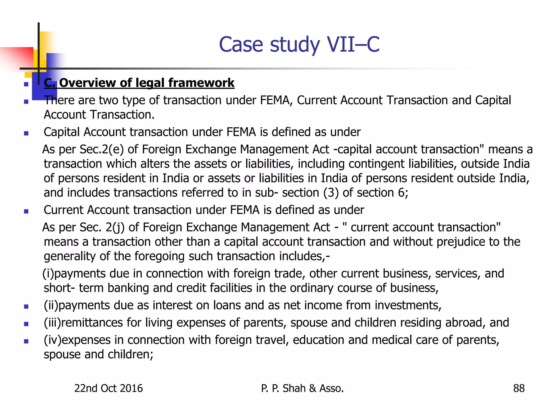 Case study VII–C
 C. Overview of legal framework
 There are two type of transaction under FEMA, Current Account Transaction and Capital
Account Transaction.
 Capital Account transaction under FEMA is defined as under
As per Sec.2(e) of Foreign Exchange Management Act -capital account transaction" means a
transaction which alters the assets or liabilities, including contingent liabilities, outside India
of persons resident in India or assets or liabilities in India of persons resident outside India,
and includes transactions referred to in sub- section (3) of section 6;
 Current Account transaction under FEMA is defined as under
As per Sec. 2(j) of Foreign Exchange Management Act - " current account transaction"
means a transaction other than a capital account transaction and without prejudice to the
generality of the foregoing such transaction includes,-
(i)payments due in connection with foreign trade, other current business, services, and
short- term banking and credit facilities in the ordinary course of business,
 (ii)payments due as interest on loans and as net income from investments,
 (iii)remittances for living expenses of parents, spouse and children residing abroad, and
 (iv)expenses in connection with foreign travel, education and medical care of parents,
spouse and children;
22nd Oct 2016 P. P. Shah & Asso. 88
 