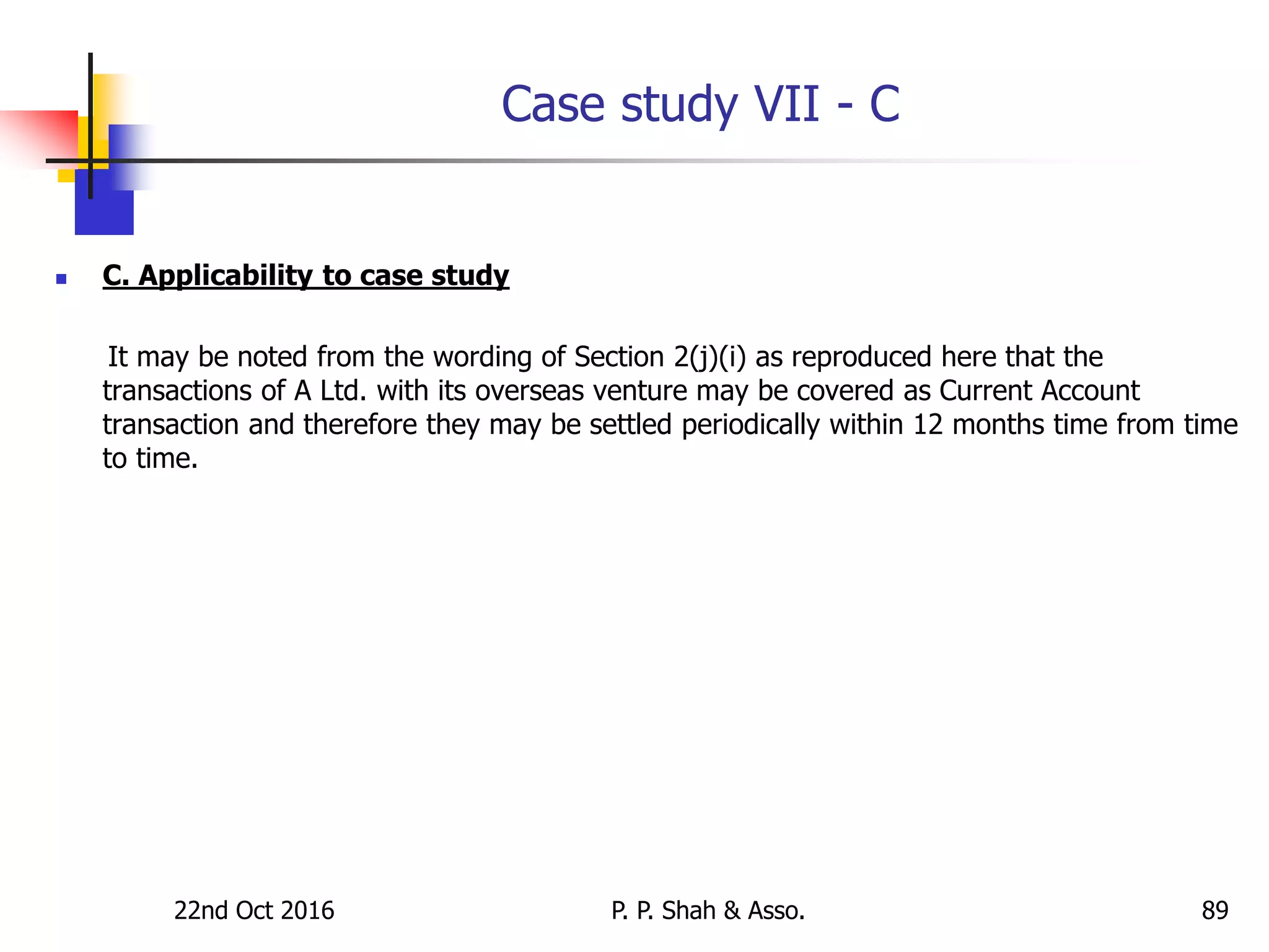 Case study VII - C
 C. Applicability to case study
It may be noted from the wording of Section 2(j)(i) as reproduced here that the
transactions of A Ltd. with its overseas venture may be covered as Current Account
transaction and therefore they may be settled periodically within 12 months time from time
to time.
22nd Oct 2016 P. P. Shah & Asso. 89
 