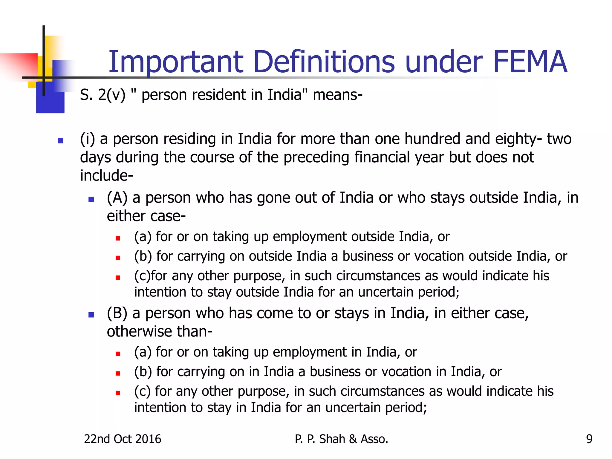 22nd Oct 2016 P. P. Shah & Asso. 9
Important Definitions under FEMA
 S. 2(v) " person resident in India" means-
 (i) a person residing in India for more than one hundred and eighty- two
days during the course of the preceding financial year but does not
include-
 (A) a person who has gone out of India or who stays outside India, in
either case-
 (a) for or on taking up employment outside India, or
 (b) for carrying on outside India a business or vocation outside India, or
 (c)for any other purpose, in such circumstances as would indicate his
intention to stay outside India for an uncertain period;
 (B) a person who has come to or stays in India, in either case,
otherwise than-
 (a) for or on taking up employment in India, or
 (b) for carrying on in India a business or vocation in India, or
 (c) for any other purpose, in such circumstances as would indicate his
intention to stay in India for an uncertain period;
 
