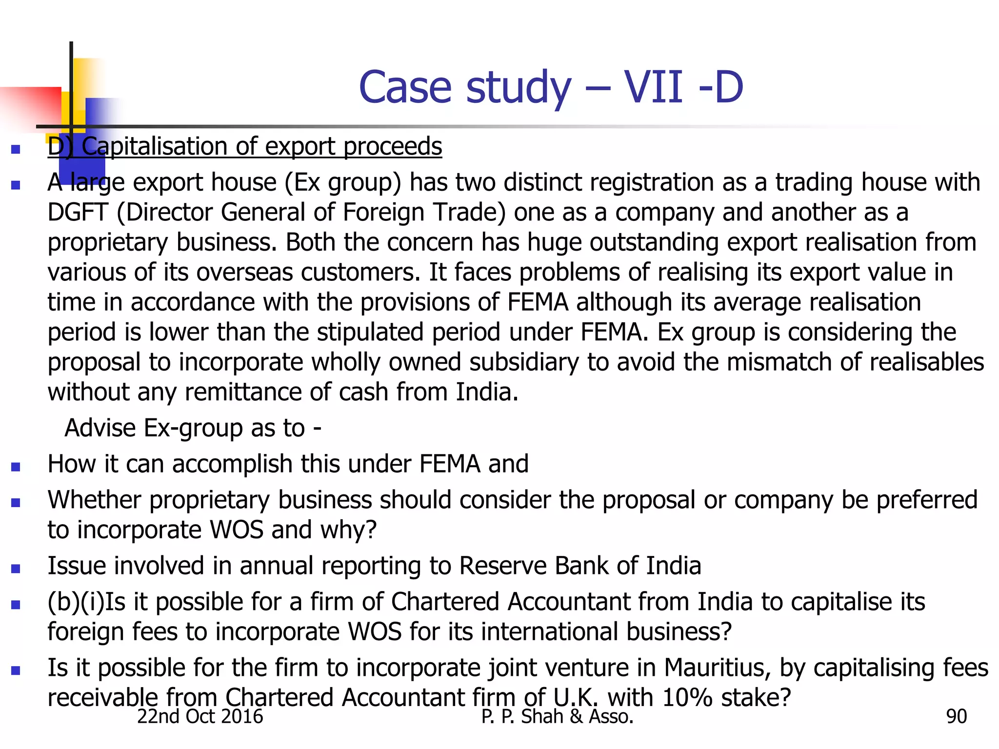 Case study – VII -D
 D) Capitalisation of export proceeds
 A large export house (Ex group) has two distinct registration as a trading house with
DGFT (Director General of Foreign Trade) one as a company and another as a
proprietary business. Both the concern has huge outstanding export realisation from
various of its overseas customers. It faces problems of realising its export value in
time in accordance with the provisions of FEMA although its average realisation
period is lower than the stipulated period under FEMA. Ex group is considering the
proposal to incorporate wholly owned subsidiary to avoid the mismatch of realisables
without any remittance of cash from India.
Advise Ex-group as to -
 How it can accomplish this under FEMA and
 Whether proprietary business should consider the proposal or company be preferred
to incorporate WOS and why?
 Issue involved in annual reporting to Reserve Bank of India
 (b)(i)Is it possible for a firm of Chartered Accountant from India to capitalise its
foreign fees to incorporate WOS for its international business?
 Is it possible for the firm to incorporate joint venture in Mauritius, by capitalising fees
receivable from Chartered Accountant firm of U.K. with 10% stake?
22nd Oct 2016 P. P. Shah & Asso. 90
 
