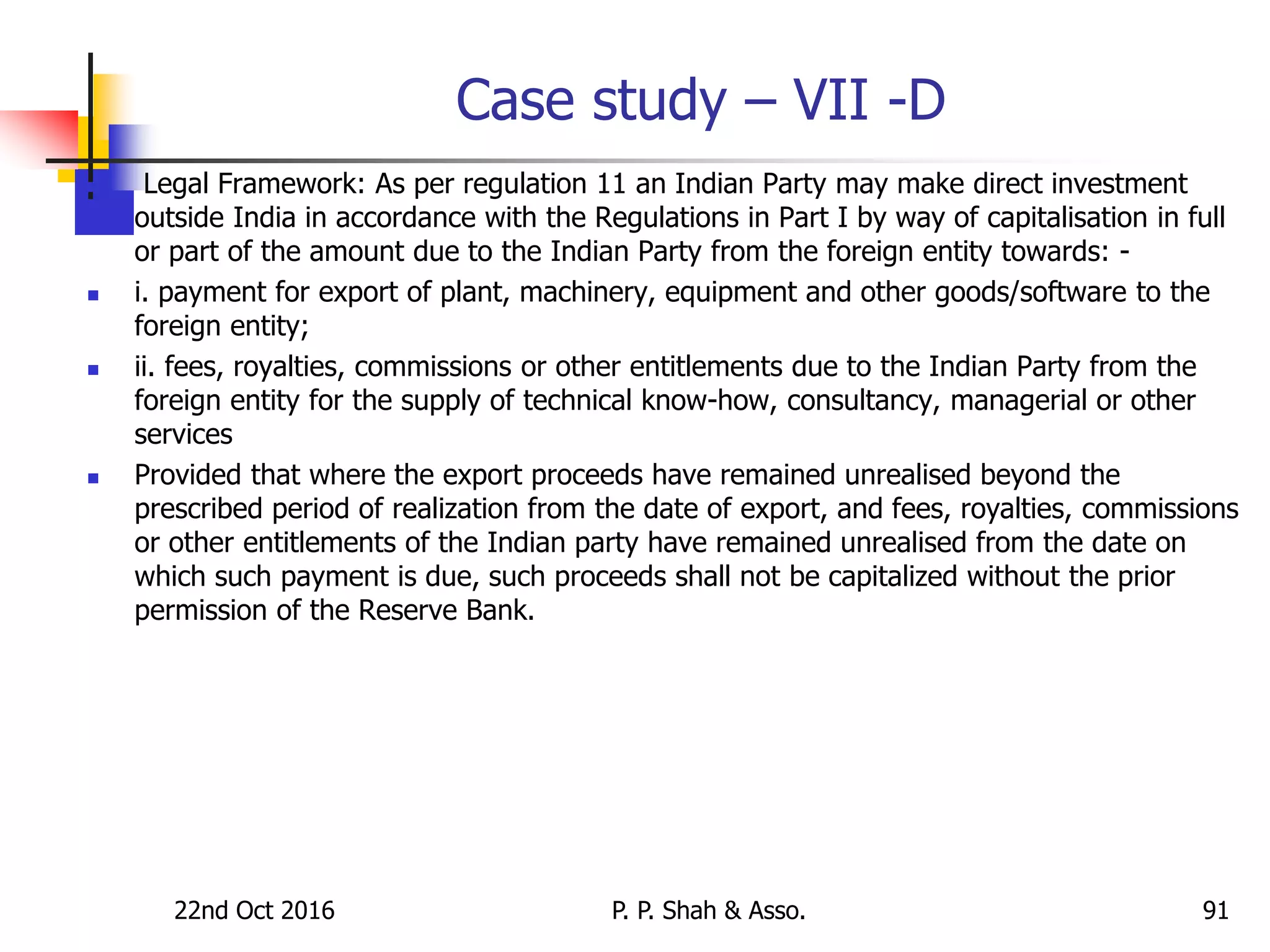 Case study – VII -D
 Legal Framework: As per regulation 11 an Indian Party may make direct investment
outside India in accordance with the Regulations in Part I by way of capitalisation in full
or part of the amount due to the Indian Party from the foreign entity towards: -
 i. payment for export of plant, machinery, equipment and other goods/software to the
foreign entity;
 ii. fees, royalties, commissions or other entitlements due to the Indian Party from the
foreign entity for the supply of technical know-how, consultancy, managerial or other
services
 Provided that where the export proceeds have remained unrealised beyond the
prescribed period of realization from the date of export, and fees, royalties, commissions
or other entitlements of the Indian party have remained unrealised from the date on
which such payment is due, such proceeds shall not be capitalized without the prior
permission of the Reserve Bank.
22nd Oct 2016 P. P. Shah & Asso. 91
 