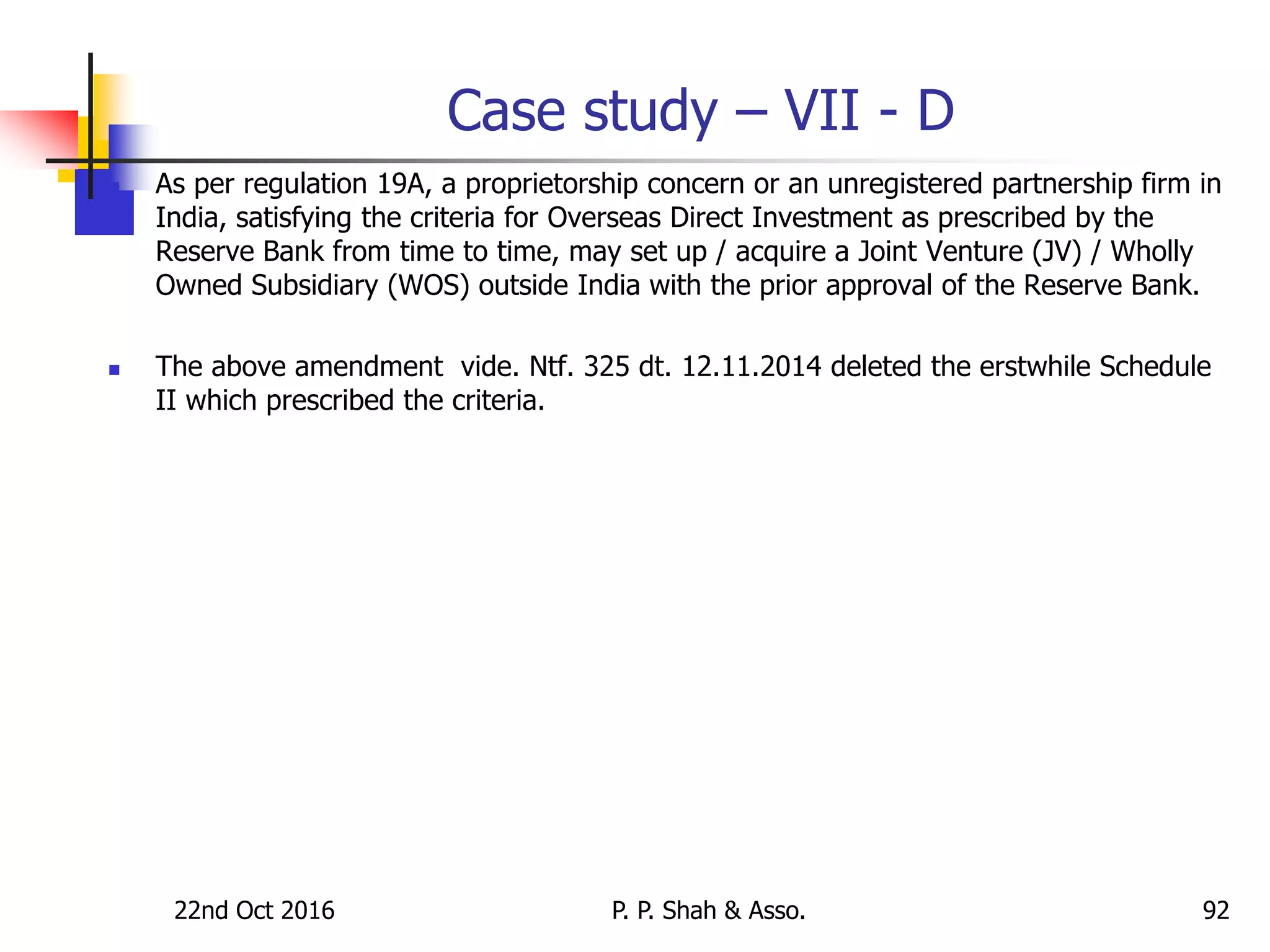 Case study – VII - D
 As per regulation 19A, a proprietorship concern or an unregistered partnership firm in
India, satisfying the criteria for Overseas Direct Investment as prescribed by the
Reserve Bank from time to time, may set up / acquire a Joint Venture (JV) / Wholly
Owned Subsidiary (WOS) outside India with the prior approval of the Reserve Bank.
 The above amendment vide. Ntf. 325 dt. 12.11.2014 deleted the erstwhile Schedule
II which prescribed the criteria.
22nd Oct 2016 P. P. Shah & Asso. 92
 