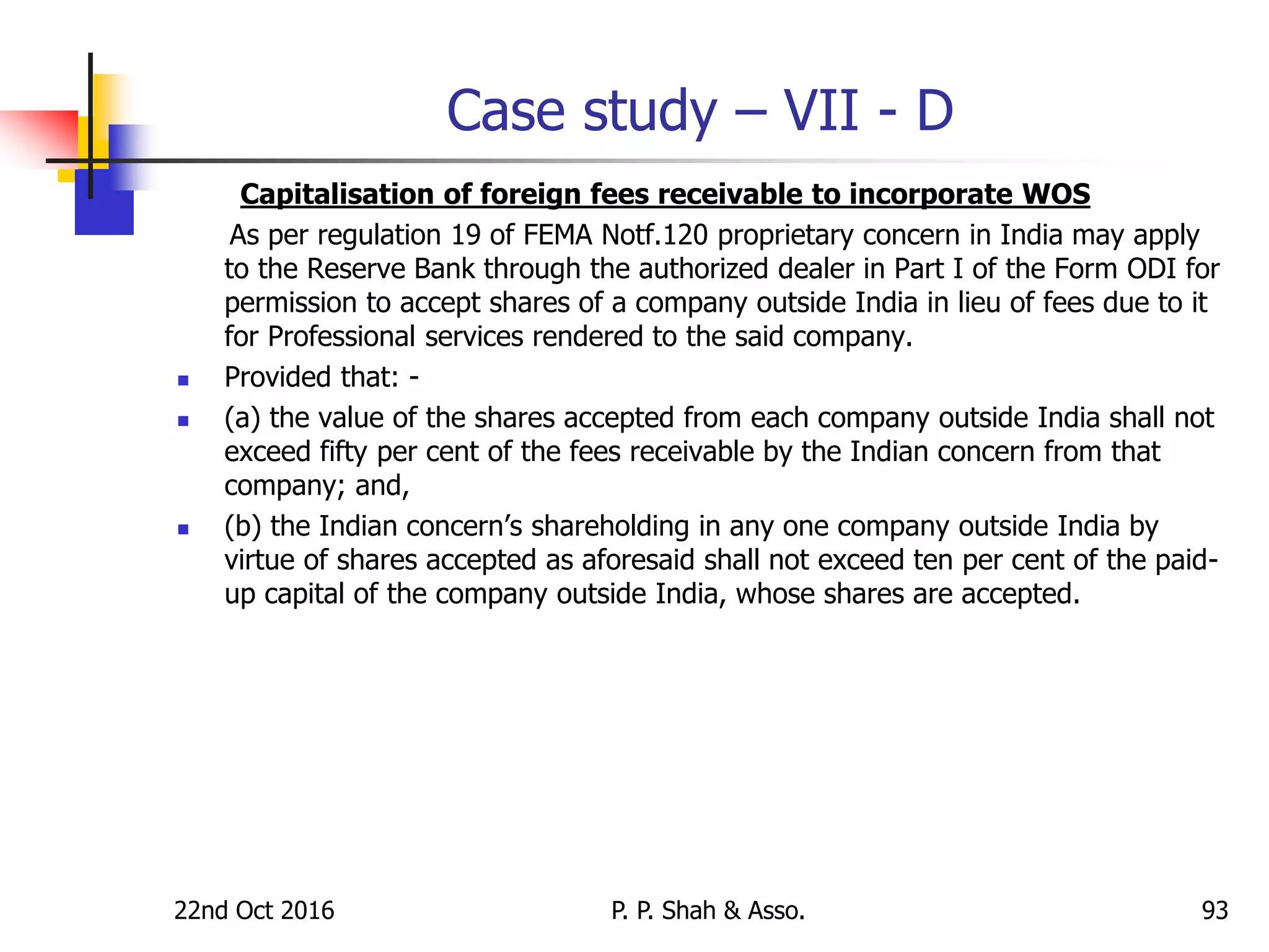 Case study – VII - D
Capitalisation of foreign fees receivable to incorporate WOS
As per regulation 19 of FEMA Notf.120 proprietary concern in India may apply
to the Reserve Bank through the authorized dealer in Part I of the Form ODI for
permission to accept shares of a company outside India in lieu of fees due to it
for Professional services rendered to the said company.
 Provided that: -
 (a) the value of the shares accepted from each company outside India shall not
exceed fifty per cent of the fees receivable by the Indian concern from that
company; and,
 (b) the Indian concern’s shareholding in any one company outside India by
virtue of shares accepted as aforesaid shall not exceed ten per cent of the paid-
up capital of the company outside India, whose shares are accepted.
22nd Oct 2016 P. P. Shah & Asso. 93
 