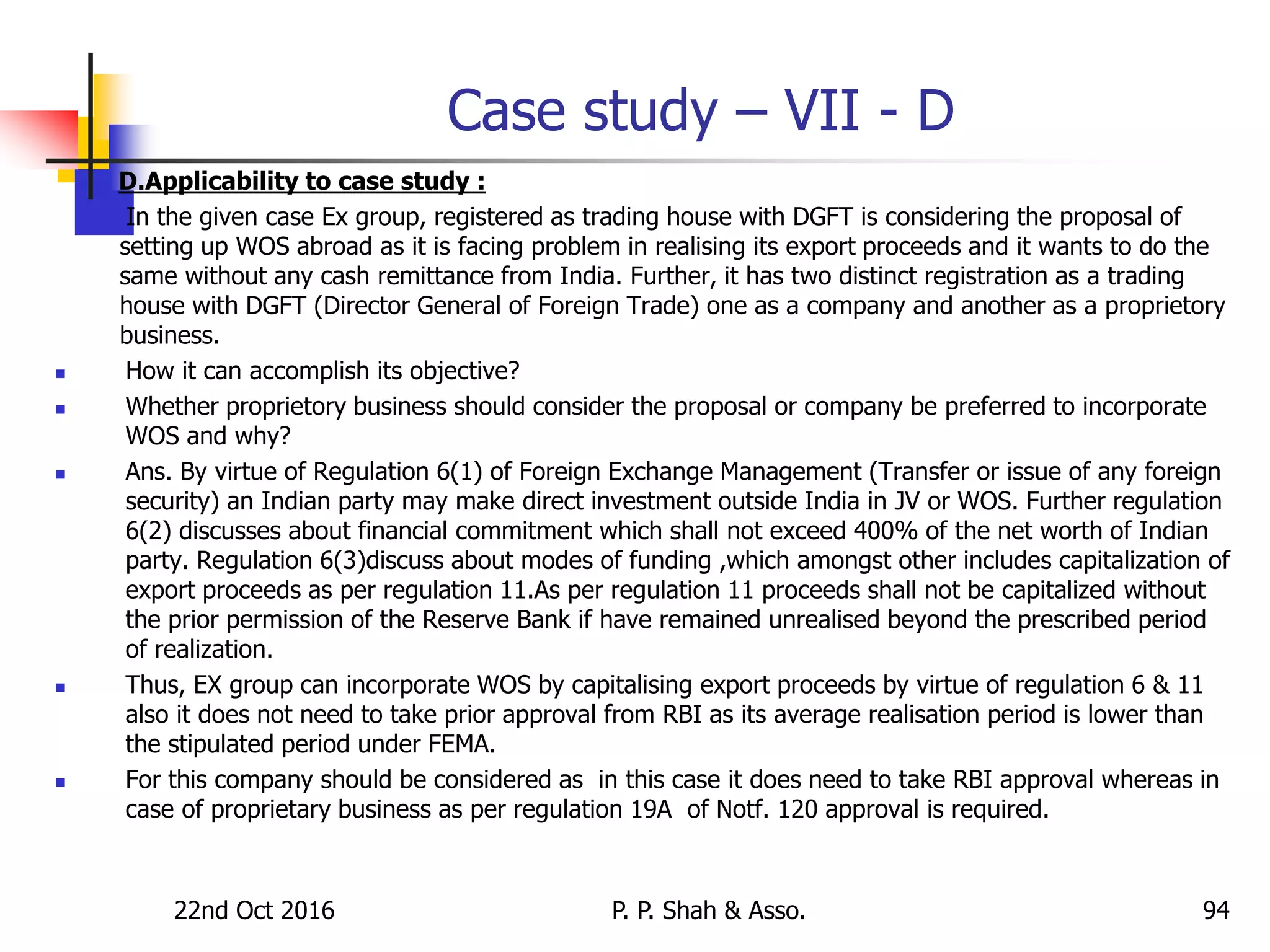 Case study – VII - D
D.Applicability to case study :
In the given case Ex group, registered as trading house with DGFT is considering the proposal of
setting up WOS abroad as it is facing problem in realising its export proceeds and it wants to do the
same without any cash remittance from India. Further, it has two distinct registration as a trading
house with DGFT (Director General of Foreign Trade) one as a company and another as a proprietory
business.
 How it can accomplish its objective?
 Whether proprietory business should consider the proposal or company be preferred to incorporate
WOS and why?
 Ans. By virtue of Regulation 6(1) of Foreign Exchange Management (Transfer or issue of any foreign
security) an Indian party may make direct investment outside India in JV or WOS. Further regulation
6(2) discusses about financial commitment which shall not exceed 400% of the net worth of Indian
party. Regulation 6(3)discuss about modes of funding ,which amongst other includes capitalization of
export proceeds as per regulation 11.As per regulation 11 proceeds shall not be capitalized without
the prior permission of the Reserve Bank if have remained unrealised beyond the prescribed period
of realization.
 Thus, EX group can incorporate WOS by capitalising export proceeds by virtue of regulation 6 & 11
also it does not need to take prior approval from RBI as its average realisation period is lower than
the stipulated period under FEMA.
 For this company should be considered as in this case it does need to take RBI approval whereas in
case of proprietary business as per regulation 19A of Notf. 120 approval is required.
22nd Oct 2016 P. P. Shah & Asso. 94
 