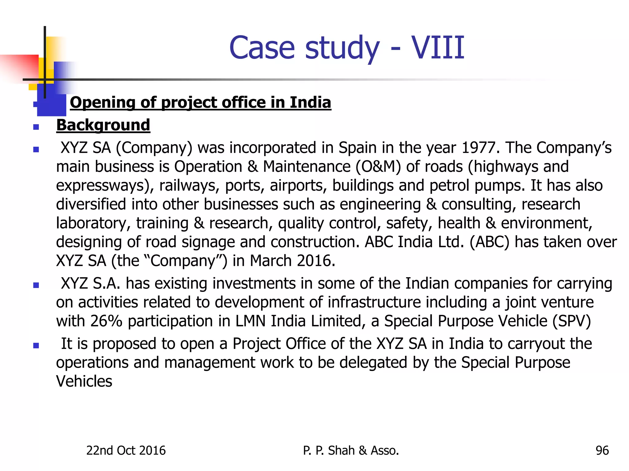 Case study - VIII
 Opening of project office in India
 Background
 XYZ SA (Company) was incorporated in Spain in the year 1977. The Company’s
main business is Operation & Maintenance (O&M) of roads (highways and
expressways), railways, ports, airports, buildings and petrol pumps. It has also
diversified into other businesses such as engineering & consulting, research
laboratory, training & research, quality control, safety, health & environment,
designing of road signage and construction. ABC India Ltd. (ABC) has taken over
XYZ SA (the “Company”) in March 2016.
 XYZ S.A. has existing investments in some of the Indian companies for carrying
on activities related to development of infrastructure including a joint venture
with 26% participation in LMN India Limited, a Special Purpose Vehicle (SPV)
 It is proposed to open a Project Office of the XYZ SA in India to carryout the
operations and management work to be delegated by the Special Purpose
Vehicles
22nd Oct 2016 P. P. Shah & Asso. 96
 