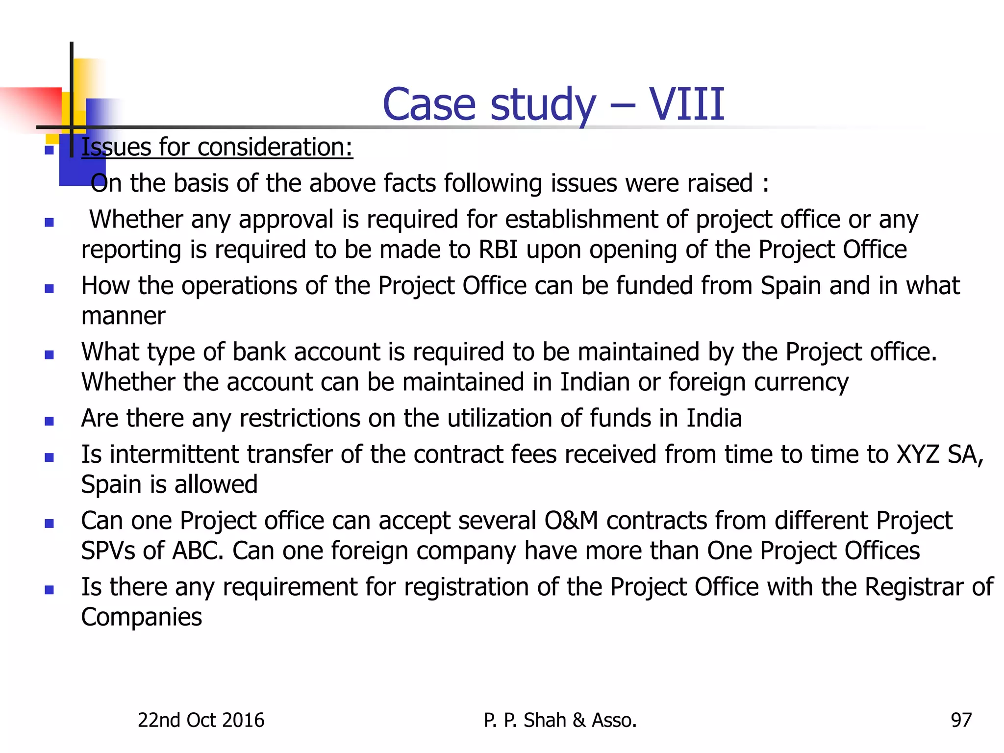 Case study – VIII
 Issues for consideration:
On the basis of the above facts following issues were raised :
 Whether any approval is required for establishment of project office or any
reporting is required to be made to RBI upon opening of the Project Office
 How the operations of the Project Office can be funded from Spain and in what
manner
 What type of bank account is required to be maintained by the Project office.
Whether the account can be maintained in Indian or foreign currency
 Are there any restrictions on the utilization of funds in India
 Is intermittent transfer of the contract fees received from time to time to XYZ SA,
Spain is allowed
 Can one Project office can accept several O&M contracts from different Project
SPVs of ABC. Can one foreign company have more than One Project Offices
 Is there any requirement for registration of the Project Office with the Registrar of
Companies
22nd Oct 2016 P. P. Shah & Asso. 97
 