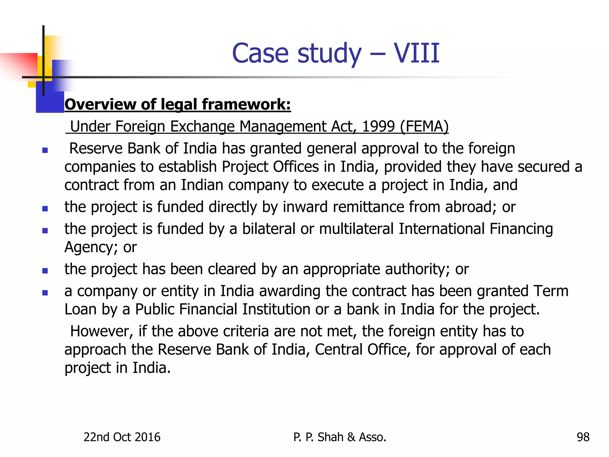 Case study – VIII
 Overview of legal framework:
Under Foreign Exchange Management Act, 1999 (FEMA)
 Reserve Bank of India has granted general approval to the foreign
companies to establish Project Offices in India, provided they have secured a
contract from an Indian company to execute a project in India, and
 the project is funded directly by inward remittance from abroad; or
 the project is funded by a bilateral or multilateral International Financing
Agency; or
 the project has been cleared by an appropriate authority; or
 a company or entity in India awarding the contract has been granted Term
Loan by a Public Financial Institution or a bank in India for the project.
However, if the above criteria are not met, the foreign entity has to
approach the Reserve Bank of India, Central Office, for approval of each
project in India.
22nd Oct 2016 P. P. Shah & Asso. 98
 