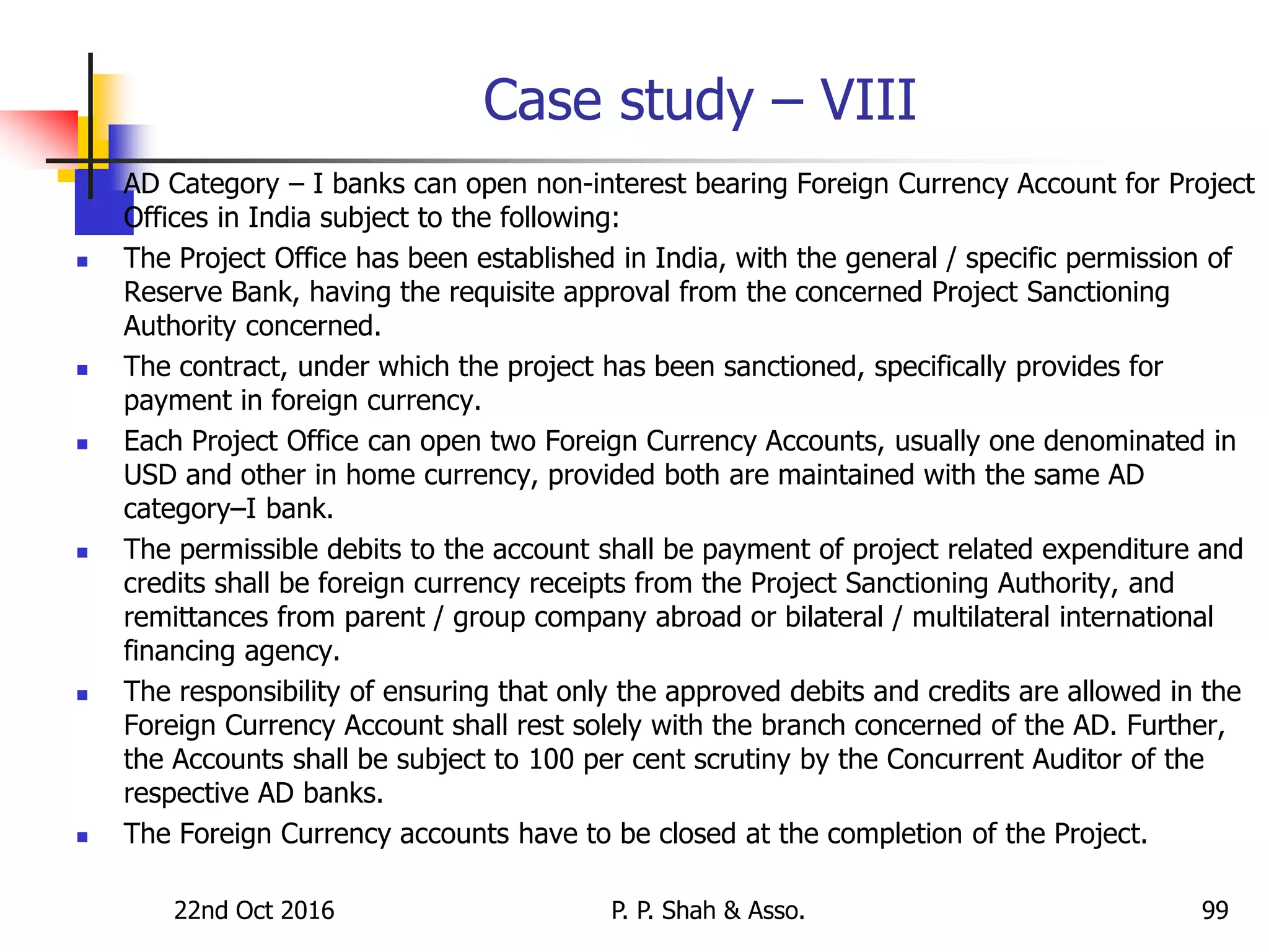 Case study – VIII
 AD Category – I banks can open non-interest bearing Foreign Currency Account for Project
Offices in India subject to the following:
 The Project Office has been established in India, with the general / specific permission of
Reserve Bank, having the requisite approval from the concerned Project Sanctioning
Authority concerned.
 The contract, under which the project has been sanctioned, specifically provides for
payment in foreign currency.
 Each Project Office can open two Foreign Currency Accounts, usually one denominated in
USD and other in home currency, provided both are maintained with the same AD
category–I bank.
 The permissible debits to the account shall be payment of project related expenditure and
credits shall be foreign currency receipts from the Project Sanctioning Authority, and
remittances from parent / group company abroad or bilateral / multilateral international
financing agency.
 The responsibility of ensuring that only the approved debits and credits are allowed in the
Foreign Currency Account shall rest solely with the branch concerned of the AD. Further,
the Accounts shall be subject to 100 per cent scrutiny by the Concurrent Auditor of the
respective AD banks.
 The Foreign Currency accounts have to be closed at the completion of the Project.
22nd Oct 2016 P. P. Shah & Asso. 99
 