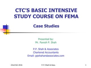 22nd Oct 2016 P. P. Shah & Asso. 1
CTC’S BASIC INTENSIVE
STUDY COURSE ON FEMA
Case Studies
Presented by:
Mr. Paresh P. Shah
P.P. Shah & Associates
Chartered Accountants
Email: ppshahandassociates.com
 