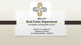 Since 1973
Real Estate Department
Al Nahdha Al Omaniah Co.LLC
P
.O.Box.34, Salalah-211
Sultanate Of Oman
Tel- 00968-23299584 / 23296270
 