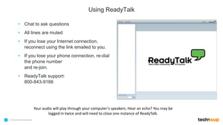 . © TechSoup Global | All rights reserved2
Using ReadyTalk
• Chat to ask questions
• All lines are muted
• If you lose your Internet connection,
reconnect using the link emailed to you.
• If you lose your phone connection, re-dial
the phone number
and re-join.
• ReadyTalk support:
800-843-9166
Your audio will play through your computer’s speakers. Hear an echo? You may be
logged in twice and will need to close one instance of ReadyTalk.
 