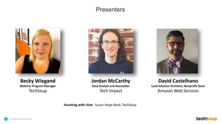 . © TechSoup Global | All rights reserved4
Presenters
Assisting with chat: Susan Hope Bard, TechSoup
Becky Wiegand
Webinar Program Manager
TechSoup
Jordan McCarthy
Data Analyst and Storyteller
Tech Impact
David Castelhano
Lead Solution Architect, Nonprofit Team
Amazon Web Services
 