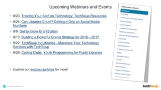 . © TechSoup Global | All rights reserved64
Upcoming Webinars and Events
• 8/23: Training Your Staff on Technology: TechSoup Resources
• 8/24: Can Libraries Count? Getting a Grip on Social Media
Numbers
• 9/8: Get to Know GrantStation
• 9/13: Building a Powerful Grants Strategy for 2016 – 2017
• 9/22: TechSoup for Libraries - Maximize Your Technology
Services with TechSoup
• 9/28: Coding Clubs: Youth Programming for Public Libraries
• Explore our webinar archives for more!
 