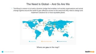 . © TechSoup Global | All rights reserved7
The Need Is Global – And So Are We
• TechSoup’s mission is to build a dynamic bridge that enables civil society organizations and social
change agents around the world to gain effective access to the resources they need to design and
implement solutions for a more equitable planet.
Countries Served TechSoup Partner Location NetSquared Local Group
Where are you on the map?
 